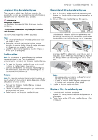 Limpieza y cuidados del aparato es
9
Limpiar el filtro de metal antigrasa
Este manual es válido para distintas variantes de
aparato. Es posible que se describan características de
equipamiento que no aludan a su aparato.
:Advertencia
¡Peligro de incendio!
Los depósitos de grasa del filtro de grasas pueden
prenderse.
Los filtros de grasa deben limpiarse por lo menos
cada 2 meses.
No usar nunca el aparato sin filtro de grasa.
Notas
■ No utilizar productos de limpieza agresivos a base
de ácidos o lejía.
■ Al limpiar los filtros de metal antigrasa, limpiar
también el soporte de los filtros de metal antigrasa
en el aparato con un paño húmedo.
■ Los filtros de metal antigrasa se pueden limpiar a
mano o en el lavavajillas.
En el lavavajillas:
Nota: La limpieza en el lavavajillas podría conllevar
ligeras decoloraciones. Esto no afecta al
funcionamiento normal de los filtros de metal antigrasa.
■ No lavar los filtros de metal antigrasa junto con el
resto de la vajilla si están muy sucios.
■ Colocar debidamente los filtros de metal antigrasa
en el lavavajillas. Los filtros de metal antigrasa no
deben quedar aprisionados.
A mano:
Nota: En caso de suciedad fuertemente incrustada se
puede utilizar un disolvente de grasa. Se puede solicitar
a través de la tienda on-line.
■ Remojar los filtros de metal antigrasa en agua
caliente con jabón.
■ Utilizar un cepillo para la limpieza y a continuación
enjuagar bien los filtros.
■ Dejar escurrir los filtros de metal antigrasa.
Desmontar el filtro de metal antigrasa
1. Abrir el bloqueo y abatir el filtro de metal antigrasa.
Agarrar por debajo el filtro de metal antigrasa con la
otra mano.
2. Extraer el filtro de metal antigrasa del soporte.
En el caso de filtros de aspiración perimetral, tirar
del filtro de metal antigrasa hacia abajo. Agarrar por
debajo el filtro de metal antigrasa con la otra mano.
En el caso de filtros adicionales en el interior, abrir el
bloqueo y abatir el filtro de metal antigrasa. Agarrar
por debajo el filtro de metal antigrasa con la otra
mano.
Notas
– La grasa puede acumularse en la parte inferior
del filtro de metal antigrasa.
– Sujetar el filtro de metal antigrasa en posición
horizontal para evitar que gotee grasa.
3. Limpiar el filtro de metal antigrasa.
Montar el filtro de metal antigrasa
1. Colocar el filtro de metal antigrasa.
Agarrar por debajo el filtro de metal antigrasa con la
otra mano.
2. Plegar hacia arriba el filtro de metal antigrasa y fijar
el bloqueo.
 