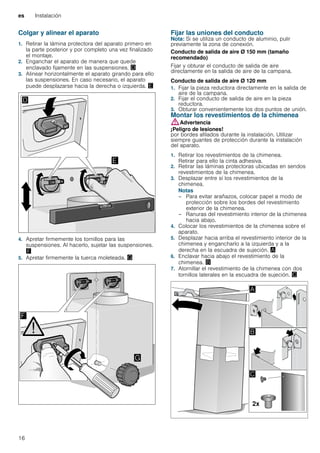 es Instalación
16
Colgar y alinear el aparato
1. Retirar la lámina protectora del aparato primero en
la parte posterior y por completo una vez finalizado
el montaje.
2. Enganchar el aparato de manera que quede
enclavado fijamente en las suspensiones. «
3. Alinear horizontalmente el aparato girando para ello
las suspensiones. En caso necesario, el aparato
puede desplazarse hacia la derecha o izquierda. ¬
4. Apretar firmemente los tornillos para las
suspensiones. Al hacerlo, sujetar las suspensiones.
®
5. Apretar firmemente la tuerca moleteada. ¯
Fijar las uniones del conducto
Nota: Si se utiliza un conducto de aluminio, pulir
previamente la zona de conexión.
Conducto de salida de aire Ø 150 mm (tamaño
recomendado)
Fijar y obturar el conducto de salida de aire
directamente en la salida de aire de la campana.
Conducto de salida de aire Ø 120 mm
1. Fijar la pieza reductora directamente en la salida de
aire de la campana.
2. Fijar el conducto de salida de aire en la pieza
reductora.
3. Obturar convenientemente los dos puntos de unión.
Montar los revestimientos de la chimenea
:Advertencia
¡Peligro de lesiones!
por bordes afilados durante la instalación. Utilizar
siempre guantes de protección durante la instalación
del aparato.
1. Retirar los revestimientos de la chimenea.
Retirar para ello la cinta adhesiva.
2. Retirar las láminas protectoras ubicadas en sendos
revestimientos de la chimenea.
3. Desplazar entre sí los revestimientos de la
chimenea.
Notas
– Para evitar arañazos, colocar papel a modo de
protección sobre los bordes del revestimiento
exterior de la chimenea.
– Ranuras del revestimiento interior de la chimenea
hacia abajo.
4. Colocar los revestimientos de la chimenea sobre el
aparato.
5. Desplazar hacia arriba el revestimiento interior de la
chimenea y engancharlo a la izquierda y a la
derecha en la escuadra de sujeción. ¨
6. Enclavar hacia abajo el revestimiento de la
chimenea. ©
7. Atornillar el revestimiento de la chimenea con dos
tornillos laterales en la escuadra de sujeción. ª
 