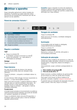 pt Utilizar o aparelho
20
1Utilizar o aparelho
Utilizaroaparelho Estas instruções aplicam-se a vários modelos de
aparelhos. É possível que sejam descritos vários
pormenores de equipamento individuais que não se
aplicam ao seu aparelho.
Conselho: Ligue o exaustor no início da cozedura e
desligue-o apenas após passados alguns minutos da
cozedura terminar. O vapor da cozinha é, desta forma,
eliminado com maior eficácia.
Painel de comandos Variante 1
Regular o ventilador
Ligar
■ Toque no símbolo #.
O ventilador começa a funcionar no nível ƒ.
■ Toque nos símbolos + ou - para alterar a
intensidade do ventilador.
Desligar
Toque no símbolo #.
Fase intensiva
No caso de formação de odores e de vapores
particularmente fortes, deve ser utilizada a fase
intensiva.
Toque no símbolo +, enquanto o ventilador estiver no
nível „.
O nível intensivo‚ 2 é ativado. Se tocar novamente no
símbolo +, o nível intensivoƒ2 é ativado.
Após cerca de 6 minutos, o sistema eletrónico volta a
comutar para um nível do ventilador mais baixo . Se
desejar concluir o nível intensivo antes do tempo
ajustado, toque no símbolo - , até ajustar o nível do
ventilador pretendido.
Função boost
A função boost consiste no funcionamento na potência
máxima durante breves instantes, que pode ser ativada
em qualquer regulação do ventilador.
Toque no símbolo &. Após cerca de 20 segundos, o
ventilador volta a comutar para o nível do ventilador
regulado anteriormente.
Paragem do ventilador
Toque no símbolo x.
Após cerca de 10 minutos, o ventilador desliga-se
automaticamente.
Iluminação
A iluminação pode ser ligada ou desligada,
independentemente do ventilador.
Toque no símbolo =.
Regular a luminosidade
Mantenha o símbolo = premido, até ajustar a
luminosidade pretendida.
Indicação de saturação
Quando os filtros metálicos de gorduras ou o filtro de
carvão ativo estão saturados, ouve-se um sinal sonoro
durante aprox. 4 segundos, depois de desligar o
ventilador.
Adicionalmente, surge o símbolo correspondente no
visor:
■ Filtro metálico de gorduras:!
■ Filtro de carvão ativo: "
Neste momento, os filtros metálicos de gorduras têm
de ser limpos ou o filtro de carvão ativo trocado.
Para saber como limpar os filtros metálicos de
gorduras, consulte o capítulo Limpeza e manutenção.
É possível repor as indicações de saturação enquanto
estão a piscar. Para isso, toque no símbolo.
Nota explicativa
# Ligar/desligar o ventilador
= Ligar/desligar/regular a luminosidade
- Diminuir os níveis do ventilador/paragem do ventilador
+ Aumentar os níveis do ventilador/nível intensivo 1, 2
& Função boost (potência máxima por breves instantes)
x Paragem do ventilador
 