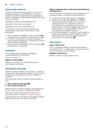 pt Utilizar o aparelho
22
Controlo por sensores
Durante o funcionamento automático, um sensor no
exaustor reconhece a intensidade dos cheiros de
cozedura e de fritura. Dependendo da regulação do
sensor, o exaustor comuta automaticamente para outro
nível do ventilador.
Regulação de fábrica da sensibilidade: „
Regulação mínima da sensibilidade: ‚
Regulação máxima da sensibilidade: †
O controlo por sensores pode ser alterado em
conformidade, caso reaja muito rapida ou muito
lentamente:
1. Com o ventilador desligado, prima o símbolo !
durante aprox. 4 segundos. A regulação é indicada.
2. Ao mover o dedo sobre a zona de regulação |||
para a direita ou esquerda, a regulação do controlo
por sensores será alterada.
3. Para confirmar as alterações, prima o símbolo !
durante aprox. 4 segundos.
Iluminação
A iluminação pode ser ligada ou desligada,
independentemente do ventilador.
Toque no símbolo =.
Regular a luminosidade
Mantenha o símbolo = premido, até ajustar a
luminosidade pretendida.
Indicação de saturação
Quando os filtros metálicos de gorduras ou o filtro de
carvão ativo estão saturados, ouve-se um sinal sonoro
durante aprox. 4 segundos, depois de desligar o
ventilador.
Adicionalmente, surge o símbolo correspondente no
visor:
■ Filtro metálico de gorduras:!
■ Filtro de carvão ativo: "
Neste momento, os filtros metálicos de gorduras têm
de ser limpos ou o filtro de carvão ativo trocado.
Para saber como limpar os filtros metálicos de
gorduras, consulte o capítulo Limpeza e manutenção.
É possível repor as indicações de saturação enquanto
estão a piscar. Para isso, toque no símbolo.
Mudar a indicação para o modo de funcionamento da
circulação de ar
Para o modo de funcionamento da circulação de ar, é
necessário alterar o respetivo controlo eletrónico:
■ O exaustor tem de estar montado e desligado.
■ Toque nos símbolos # e ! em simultâneo e
mantenha-os nessa posição, até se acender a
indicação ™" no kit inicial para o modo de
funcionamento da circulação de ar. Se tocar
repetidamente e mantiver a combinação de teclas
nessa posição, a indicação ’"no módulo de
recirculação do ar CleanAir acende.
■ Se tocar repetidamente e mantiver a combinação de
teclas nessa posição, o controlo eletrónico muda
novamente para o modo de funcionamento em
recirculação de ar (indicação !).
Sinal sonoro
Ligar o sinal sonoro
Com o ventilador desligado, toque simultaneamente
nos símbolos # e + durante aprox. 3 segundos. Ouve-
se um sinal sonoro de confirmação.
Desligar o sinal sonoro
Repita o processo "Ligar o sinal sonoro".
 