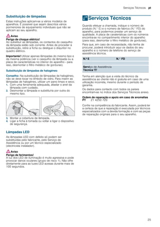Serviços Técnicos pt
25
Substituição de lâmpadas
Estas instruções aplicam-se a vários modelos de
aparelhos. É possível que sejam descritos vários
pormenores de equipamento individuais que não se
aplicam ao seu aparelho.
:Aviso
Perigo de choque elétrico!
Ao substituir as lâmpadas, os contactos do casquilho
da lâmpada estão sob corrente. Antes de proceder à
substituição, retire a ficha ou desligue o disjuntor no
quadro elétrico.
Importante! Utilizar apenas lâmpadas do mesmo tipo e
da mesma potência (ver o casquilho da lâmpada ou a
placa de características no interior do aparelho - para
isso, desmontar o filtro metálico de gorduras).
Substituição de lâmpadas de halogéneo
Conselho: Na substituição de lâmpadas de halogéneo,
não se deve tocar no êmbolo de vidro. Para inserir as
lâmpadas de halogéneo, utilizar um pano limpo e seco.
1. Com uma ferramenta adequada, afastar o anel da
lâmpada com cuidado.
2. Desmontar a lâmpada e substituí-la por outra do
mesmo tipo.
3. Montar a cobertura da lâmpada.
4. Ligar a ficha à tomada ou voltar a ligar o dispositivo
de segurança.
Lâmpadas LED
As lâmpadas LED com defeito só podem ser
substituídas pelo fabricante, pelo Serviço de
Assistência ou por um técnico especializado
(electricista instalador).
:Aviso
Perigo de ferimentos!
A luz dos LED de iluminação é muito agressiva e pode
provocar danos oculares (grupo de risco 1). Não olhe
diretamente para as luzes LED acesas durante mais de
100 segundos.
4Serviços Técnicos
ServiçosTécnicos Quando efetuar a chamada, indique o número de
produto (N.° E) e o número de fabrico (N.° FD) do
aparelho, para podermos prestar um serviço de
qualidade. A placa de caraterísticas com os números
encontra-se no compartimento interior do aparelho
(para isso, desmontar o filtro metálico de gorduras).
Para que, em caso de necessidade, não tenha de
procurar, poderá introduzir aqui os dados do seu
aparelho e o número de telefone do serviço de
assistência técnica.
Tenha em atenção que a visita do técnico da
assistência ao cliente não é gratuita em caso de uma
utilização incorreta, mesmo durante o período de
garantia.
Os dados para contacto com todos os países
encontram-se no índice dos Serviços Técnicos anexo.
Ordem de reparação e apoio em caso de anomalias
Confie na competência do fabricante. Assim, poderá ter
a certeza de que a reparação é executada por técnicos
especializados com a devida formação e com as peças
de reparação originais para o seu aparelho.
N.º E N.° FD
Serviço de Assistência
Técnica O
PT 21 4250 720
 