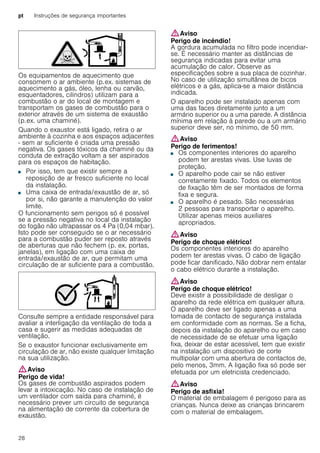 pt Instruções de segurança importantes
28
Os equipamentos de aquecimento que
consomem o ar ambiente (p.ex. sistemas de
aquecimento a gás, óleo, lenha ou carvão,
esquentadores, cilindros) utilizam para a
combustão o ar do local de montagem e
transportam os gases de combustão para o
exterior através de um sistema de exaustão
(p.ex. uma chaminé).
Quando o exaustor está ligado, retira o ar
ambiente à cozinha e aos espaços adjacentes
- sem ar suficiente é criada uma pressão
negativa. Os gases tóxicos da chaminé ou da
conduta de extração voltam a ser aspirados
para os espaços de habitação.
■ Por isso, tem que existir sempre a
reposição de ar fresco suficiente no local
da instalação.
■ Uma caixa de entrada/exaustão de ar, só
por si, não garante a manutenção do valor
limite.
O funcionamento sem perigos só é possível
se a pressão negativa no local da instalação
do fogão não ultrapassar os 4 Pa (0,04 mbar).
Isto pode ser conseguido se o ar necessário
para a combustão puder ser reposto através
de aberturas que não fechem (p. ex. portas,
janelas), em ligação com uma caixa de
entrada/exaustão de ar, que permitam uma
circulação de ar suficiente para a combustão.
Consulte sempre a entidade responsável para
avaliar a interligação da ventilação de toda a
casa e sugerir as medidas adequadas de
ventilação.
Se o exaustor funcionar exclusivamente em
circulação de ar, não existe qualquer limitação
na sua utilização.
:Aviso
Perigo de vida!
Os gases de combustão aspirados podem
levar a intoxicação. No caso de instalação de
um ventilador com saída para chaminé, é
necessário prever um circuito de segurança
na alimentação de corrente da cobertura de
exaustão.
:Aviso
Perigo de incêndio!
A gordura acumulada no filtro pode incendiar-
se. É necessário manter as distâncias de
segurança indicadas para evitar uma
acumulação de calor. Observe as
especificações sobre a sua placa de cozinhar.
No caso de utilização simultânea de bicos
elétricos e a gás, aplica-se a maior distância
indicada.
O aparelho pode ser instalado apenas com
uma das faces diretamente junto a um
armário superior ou a uma parede. A distância
mínima em relação à parede ou a um armário
superior deve ser, no mínimo, de 50 mm.
:Aviso
Perigo de ferimentos!
■ Os componentes interiores do aparelho
podem ter arestas vivas. Use luvas de
proteção.
Perigo de ferimentos!■ O aparelho pode cair se não estiver
corretamente fixado. Todos os elementos
de fixação têm de ser montados de forma
fixa e segura.
Perigo de ferimentos!■ O aparelho é pesado. São necessárias
2 pessoas para transportar o aparelho.
Utilizar apenas meios auxiliares
apropriados.
:Aviso
Perigo de choque elétrico!
Os componentes interiores do aparelho
podem ter arestas vivas. O cabo de ligação
pode ficar danificado. Não dobrar nem entalar
o cabo elétrico durante a instalação.
:Aviso
Perigo de choque elétrico!
Deve existir a possibilidade de desligar o
aparelho da rede elétrica em qualquer altura.
O aparelho deve ser ligado apenas a uma
tomada de contacto de segurança instalada
em conformidade com as normas. Se a ficha,
depois da instalação do aparelho ou em caso
de necessidade de se efetuar uma ligação
fixa, deixar de estar acessível, tem que existir
na instalação um dispositivo de corte
multipolar com uma abertura de contactos de,
pelo menos, 3mm. A ligação fixa só pode ser
efetuada por um eletricista credenciado.
:Aviso
Perigo de asfixia!
O material de embalagem é perigoso para as
crianças. Nunca deixe as crianças brincarem
com o material de embalagem.
 
