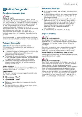 Indicações gerais pt
29
KIndicações gerais
Indicaçõesgerais Função com exaustão de ar
:Aviso
Perigo de morte!
Os gases de combustão aspirados podem levar a
intoxicação. O ar evacuado não pode ser encaminhado
por uma chaminé de exaustão de fumos ou de gases
queimados em funcionamento, nem por uma caixa de
ar que sirva de ventilação de locais com lareiras
instaladas. Caso o ar evacuado tenha de ser
encaminhado por uma chaminé de exaustão de fumos
ou de gases queimados que não esteja em
funcionamento, é necessária uma autorização da
entidade supervisora da instalação dos aparelhos de
queima.
Se o ar evacuado for encaminhado através da parede
exterior, deve ser utilizada uma caixa mural telescópica.
Tubagem de extração
Conselho: O fabricante do aparelho não se
responsabiliza por reclamações que resultem do
percurso do tubo.
■ O aparelho oferece um desempenho ideal quando o
tubo de extração é curto e retilíneo, com um
diâmetro de grande dimensão.
■ A utilização de tubos de exaustão longos e rugosos,
muitas curvas e diâmetro inferior a 150 mm impede
um funcionamento ideal e aumenta os ruídos.
■ Os tubos ou as mangueiras para colocação da
tubagem de extração têm de ser fabricados de
material incombustível.
Tubos circulares
Recomendamos um diâmetro interior de 150 mm, no
entanto, nunca inferior a 120 mm.
Canais planos
O diâmetro interno tem de corresponder ao diâmetro
dos tubos circulares.
Ø 150 mm aprox. 177 cm2
Ø 120 mm aprox. 113 cm2
■ Os canais planos não devem apresentar desvios
acentuados.
■ Em caso de diferentes diâmetros de tubos, devem
ser aplicadas tiras de vedação.
Preparação da parede
■ A parede tem de ser lisa, vertical e suficientemente
resistente.
■ A profundidade dos furos tem que corresponder ao
comprimento dos parafusos. As buchas têm de ter
uma fixação segura.
■ Os parafusos e as buchas anexos são adequados
para paredes maciças de alvenaria. Para outras
construções de paredes (p. ex. placas de gesso
para remodelações de interiores, betão poroso,
tijolos de barro poroso para remodelações de
interiores), utilizar o material de fixação
correspondente.
■ O peso máximo do exaustor é de 40 kg.
Ligação eléctrica
:Aviso
Perigo de choque elétrico!
Os componentes interiores do aparelho podem ter
arestas vivas. O cabo de ligação pode ficar danificado.
Não dobrar nem entalar o cabo elétrico durante a
instalação.
Os dados necessários sobre a ligação encontram-se
na placa de características no interior do aparelho,
para isso, desmontar o filtro metálico de gorduras.
Comprimento do cabo eléctrico: aprox. 1,30 m
Este aparelho corresponde às determinações UE sobre
supressão de interferências.
:Aviso
Perigo de choque elétrico!
Deve existir a possibilidade de desligar o aparelho da
rede elétrica em qualquer altura. O aparelho deve ser
ligado apenas a uma tomada de contacto de
segurança instalada em conformidade com as normas.
Se a ficha, depois da instalação do aparelho ou em
caso de necessidade de se efetuar uma ligação fixa,
deixar de estar acessível, tem que existir na instalação
um dispositivo de corte multipolar com uma abertura
de contactos de, pelo menos, 3mm. A ligação fixa só
pode ser efetuada por um eletricista credenciado.
 