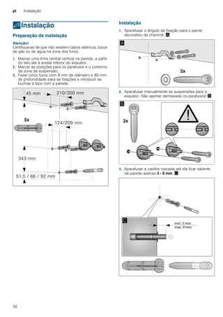 pt Instalação
30
5Instalação
Instalação Preparação da instalação
Atenção!
Certifique-se de que não existem cabos elétricos, tubos
de gás ou de água na zona dos furos.
1. Marcar uma linha central vertical na parede, a partir
do teto até à aresta inferior do exaustor.
2. Marcar as posições para os parafusos e o contorno
da zona de suspensão.
3. Fazer cinco furos com 8 mm de diâmetro e 80 mm
de profundidade para as fixações e introduzir as
buchas à face com a parede.
Instalação
1. Aparafusar o ângulo de fixação para o painel
decorativo da chaminé. ¨
2. Aparafusar manualmente as suspensões para o
exaustor. Não apertar demasiado os parafusos! ©
3. Aparafusar a cavilha roscada até ela ficar saliente
da parede apenas 5 - 9 mm. ª
 