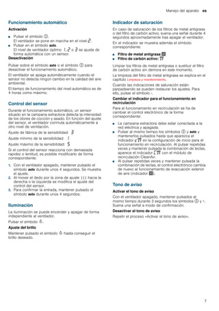 Manejo del aparato es
7
Funcionamiento automático
Activación
■ Pulsar el símbolo #.
El ventilador se pone en marcha en el nivel ƒ.
■ Pulsar en el símbolo !.
El nivel de ventilador óptimo ‚, ƒ o „ se ajusta de
forma automática con un sensor.
Desactivación
Pulsar sobre el símbolo ! o el símbolo # para
desactivar el funcionamiento automático.
El ventilador se apaga automáticamente cuando el
sensor no detecta ningún cambio en la calidad del aire
ambiental.
El tiempo de funcionamiento del nivel automático es de
4 horas como máximo.
Control del sensor
Durante el funcionamiento automático, un sensor
situado en la campana extractora detecta la intensidad
de los olores de cocción y asado. En función del ajuste
del sensor, el ventilador conmuta automáticamente a
otro nivel de ventilación.
Ajuste de fábrica de la sensibilidad: „
Ajuste mínimo de la sensibilidad: ‚
Ajuste máximo de la sensibilidad: †
Si el control del sensor reacciona con demasiada
rapidez o lentitud, es posible modificarlo de forma
correspondiente:
1. Con el ventilador apagado, mantener pulsado el
símbolo ! durante unos 4 segundos. Se muestra
el ajuste.
2. Al mover el dedo por la zona de ajuste ||| hacia la
derecha o la izquierda se modifica el ajuste del
control del sensor.
3. Para confirmar la entrada, mantener pulsado el
símbolo ! durante unos 4 segundos.
Iluminación
La iluminación se puede encender y apagar de forma
independiente al ventilador.
Pulsar el símbolo =.
Ajuste del brillo
Mantener pulsado el símbolo = hasta conseguir el
brillo deseado.
Indicador de saturación
En caso de saturación de los filtros de metal antigrasa
o del filtro de carbón activo, suena una señal durante 4
segundos aproximadamente tras apagar el ventilador.
En el indicador se muestra además el símbolo
correspondiente:
■ Filtro de metal antigrasa:!
■ Filtro de carbón activo: "
Limpiar los filtros de metal antigrasa o sustituir el filtro
de carbón activo sin demora en este momento.
La limpieza del filtro de metal antigrasa se explica en el
capítulo Limpieza y mantenimiento.
Cuando las indicaciones de saturación están
parpadeando se pueden restaurar los ajustes. Para
ello, pulsar el símbolo -.
Cambiar el indicador para el funcionamiento en
recirculación
Para el funcionamiento en recirculación se ha de
cambiar el control electrónico de la forma
correspondiente:
■ La campana extractora debe estar conectada a la
red eléctrica y apagada.
■ Pulsar al mismo tiempo los símbolos # y ! y
mantenerlos pulsados hasta que aparezca el
indicador ™" en la configuración de inicio para el
funcionamiento en recirculación. Al pulsar repetidas
veces y mantener pulsada la combinación de teclas,
aparece el indicador ’" con el módulo de
recirculación CleanAir.
■ Al pulsar repetidas veces y mantener pulsada la
combinación de teclas, el control electrónico cambia
de nuevo al funcionamiento de evacuación exterior
de aire (indicador !).
Tono de aviso
Activar el tono de aviso
Con el ventilador apagado, mantener pulsados al
mismo tiempo durante 3 segundos los símbolos # y +.
Suena una señal a modo de confirmación.
Desactivar el tono de aviso
Repetir el proceso «Activar el tono de aviso».
 