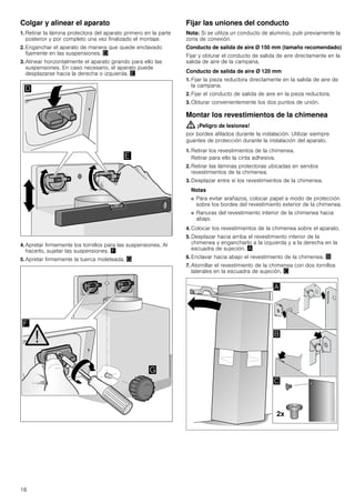 16
Colgar y alinear el aparato
1. Retirar la lámina protectora del aparato primero en la parte
posterior y por completo una vez finalizado el montaje.
2. Enganchar el aparato de manera que quede enclavado
fijamente en las suspensiones. «
3. Alinear horizontalmente el aparato girando para ello las
suspensiones. En caso necesario, el aparato puede
desplazarse hacia la derecha o izquierda. ¬
4. Apretar firmemente los tornillos para las suspensiones. Al
hacerlo, sujetar las suspensiones. ®
5. Apretar firmemente la tuerca moleteada. ¯
Fijar las uniones del conducto
Nota: Si se utiliza un conducto de aluminio, pulir previamente la
zona de conexión.
Conducto de salida de aire Ø 150 mm (tamaño recomendado)
Fijar y obturar el conducto de salida de aire directamente en la
salida de aire de la campana.
Conducto de salida de aire Ø 120 mm
1. Fijar la pieza reductora directamente en la salida de aire de
la campana.
2. Fijar el conducto de salida de aire en la pieza reductora.
3. Obturar convenientemente los dos puntos de unión.
Montar los revestimientos de la chimenea
: ¡Peligro de lesiones!
por bordes afilados durante la instalación. Utilizar siempre
guantes de protección durante la instalación del aparato.
1. Retirar los revestimientos de la chimenea.
Retirar para ello la cinta adhesiva.
2. Retirar las láminas protectoras ubicadas en sendos
revestimientos de la chimenea.
3. Desplazar entre sí los revestimientos de la chimenea.
Notas
■ Para evitar arañazos, colocar papel a modo de protección
sobre los bordes del revestimiento exterior de la chimenea.
■ Ranuras del revestimiento interior de la chimenea hacia
abajo.
4. Colocar los revestimientos de la chimenea sobre el aparato.
5. Desplazar hacia arriba el revestimiento interior de la
chimenea y engancharlo a la izquierda y a la derecha en la
escuadra de sujeción. ¨
6. Enclavar hacia abajo el revestimiento de la chimenea. ©
7. Atornillar el revestimiento de la chimenea con dos tornillos
laterales en la escuadra de sujeción. ª
 