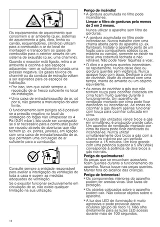 18
Os equipamentos de aquecimento que
consomem o ar ambiente (p.ex. sistemas
de aquecimento a gás, óleo, lenha ou
carvão, esquentadores, cilindros) utilizam
para a combustão o ar do local de
montagem e transportam os gases de
combustão para o exterior através de um
sistema de exaustão (p.ex. uma chaminé).
Quando o exaustor está ligado, retira o ar
ambiente à cozinha e aos espaços
adjacentes - sem ar suficiente é criada uma
pressão negativa. Os gases tóxicos da
chaminé ou da conduta de extração voltam
a ser aspirados para os espaços de
habitação.
■ Por isso, tem que existir sempre a
reposição de ar fresco suficiente no local
da instalação.
■ Uma caixa de entrada/exaustão de ar, só
por si, não garante a manutenção do valor
limite.
O funcionamento sem perigos só é possível
se a pressão negativa no local da
instalação do fogão não ultrapassar os 4
Pa (0,04 mbar). Isto pode ser conseguido
se o ar necessário para a combustão puder
ser reposto através de aberturas que não
fechem (p. ex. portas, janelas), em ligação
com uma caixa de entrada/exaustão de ar,
que permitam uma circulação de ar
suficiente para a combustão.
Consulte sempre a entidade responsável
para avaliar a interligação da ventilação de
toda a casa e sugerir as medidas
adequadas de ventilação.
Se o exaustor funcionar exclusivamente em
circulação de ar, não existe qualquer
limitação na sua utilização.
Perigo de incêndio!
■ A gordura acumulada no filtro pode
incendiar-se.
Limpar o filtro de gorduras pelo menos
de 2 em 2 meses.
Nunca utilizar o aparelho sem filtro de
gorduras.
Perigo de incêndio!
■ A gordura acumulada no filtro pode
incendiar-se. Nunca trabalhe com uma
chama aberta perto do aparelho (p. ex.
flambear). Instalar o aparelho perto de um
fogão para combustíveis sólidos (p.ex.
madeira ou carvão), somente se existir no
local uma cobertura fechada e não
retirável. Não pode haver fagulhas a voar.
Perigo de incêndio!
■ O óleo e a gordura quentes incendeiam-
se rapidamente. Nunca deixe óleo ou
gordura quentes sem vigilância. Nunca
apague fogo com água. Desligue a zona
de cozinhar. Abafe as chamas com uma
tampa, manta de amianto ou um objecto
equivalente.
Perigo de incêndio!
■ As zonas de cozinhar a gás que não
tenham louça para cozinhar colocada em
cima ficam muito quentes durante o
funcionamento. Um aparelho de
ventilação montado por cima pode ficar
danificado ou incendiar-se. As zonas de
cozinhar a gás devem apenas funcionar
com louça para cozinhar colocada em
cima.
Perigo de incêndio!
■ Quando são utilizados vários bicos a gás
em simultâneo, é produzido grande calor.
Um aparelho de ventilação montado por
cima da placa pode ficar danificado ou
incendiar-se. Nunca utilizar
simultaneamente dois bicos a gás com a
chama no máximo por um período
superior a 15 minutos. Um bico grande
com uma potência superior a 5 kW (Wok)
corresponde à potência de dois bicos a
gás normais.
Perigo de queimaduras!
As peças que se encontram acessíveis
ficam quentes durante o funcionamento do
aparelho. Nunca toque nas peças quentes.
Manter fora do alcance das crianças.
Perigo de ferimentos!
■ Os componentes interiores do aparelho
podem ter arestas vivas. Use luvas de
proteção.
Perigo de ferimentos!
■ Os objetos colocados sobre o aparelho
podem cair. Não colocar objetos sobre o
aparelho.
Perigo de ferimentos!
■ A luz dos LED de iluminação é muito
agressiva e pode provocar danos
oculares (grupo de risco 1). Não olhe
diretamente para as luzes LED acesas
durante mais de 100 segundos.
 