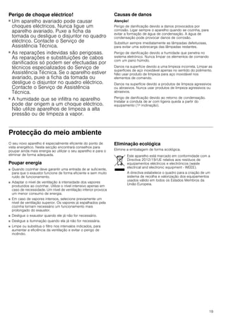 19
Perigo de choque eléctrico!
■ Um aparelho avariado pode causar
choques eléctricos. Nunca ligue um
aparelho avariado. Puxe a ficha da
tomada ou desligue o disjuntor no quadro
eléctrico. Contacte o Serviço de
Assistência Técnica.
Perigo de choque eléctrico!
■ As reparações indevidas são perigosas.
As reparações e substituições de cabos
danificados só podem ser efectuadas por
técnicos especializados do Serviço de
Assistência Técnica. Se o aparelho estiver
avariado, puxe a ficha da tomada ou
desligue o disjuntor no quadro eléctrico.
Contacte o Serviço de Assistência
Técnica.
Perigo de choque eléctrico!
■ A humidade que se infiltra no aparelho
pode dar origem a um choque eléctrico.
Não utilize aparelhos de limpeza a alta
pressão ou de limpeza a vapor.
Causas de danos
Atenção!
Perigo de danificação devido a danos provocados por
corrosão. Ligar sempre o aparelho quando se cozinha, para
evitar a formação de água de condensação. A água de
condensação pode provocar danos de corrosão.
Substituir sempre imediatamente as lâmpadas defeituosas,
para evitar uma sobrecarga das lâmpadas restantes.
Perigo de danificação devido a humidade que penetra no
sistema eletrónico. Nunca limpar os elementos de comando
com um pano húmido.
Danos na superfície devido a uma limpeza incorreta. Limpar as
superfícies de aço inoxidável apenas no sentido do polimento.
Não usar produto de limpeza para aço inoxidável nos
elementos de comando.
Danos na superfície devido a produtos de limpeza agressivos
ou abrasivos. Nunca usar produtos de limpeza agressivos ou
abrasivos.
Perigo de danificação devido ao retorno de condensação.
Instalar a conduta de ar com ligeira queda a partir do
equipamento (1ª inclinação).
Protecção do meio ambiente
O seu novo aparelho é especialmente eficiente do ponto de
vista energético. Nesta secção encontrará conselhos para
poupar ainda mais energia ao utilizar o seu aparelho e para o
eliminar de forma adequada.
Poupar energia
■ Quando cozinhar deve garantir uma entrada de ar suficiente,
para que o exaustor funcione de forma eficiente e sem muito
ruído de funcionamento.
■ Adaptar o nível de ventilação à intensidade dos vapores
produzidos ao cozinhar. Utilize o nível intensivo apenas em
caso de necessidade. Um nível de ventilação inferior provoca
um menor consumo de energia.
■ Em caso de vapores intensos, selecione previamente um
nível de ventilação superior. Os vapores já espalhados pela
cozinha tornam necessário um funcionamento mais
prolongado do exaustor.
■ Desligue o exaustor quando ele já não for necessário.
■ Desligue a iluminação quando ela já não for necessária.
■ Limpe ou substitua o filtro nos intervalos indicados, para
aumentar a eficiência da ventilação e evitar o perigo de
incêndio.
Eliminação ecológica
Elimine a embalagem de forma ecológica.
Este aparelho está marcado em conformidade com a
Directiva 2012/19/UE relativa aos resíduos de
equipamentos eléctricos e electrónicos (waste
electrical and electronic equipment - WEEE).
A directiva estabelece o quadro para a criação de um
sistema de recolha e valorização dos equipamentos
usados válido em todos os Estados Membros da
União Europeia.
 