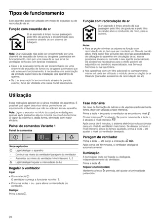 20
Tipos de funcionamento
Este aparelho pode ser utilizado em modo de exaustão ou de
recirculação de ar.
Função com exaustão de ar
Nota: O ar evacuado não pode ser encaminhado por uma
chaminé de exaustão de fumos ou de gases queimados em
funcionamento, nem por uma caixa de ar que sirva de
ventilação de locais com lareiras instaladas.
■ Caso o ar evacuado tenha de ser encaminhado por uma
chaminé de exaustão de fumos ou de gases queimados que
não esteja em funcionamento, é necessária uma autorização
da entidade supervisora da instalação dos aparelhos de
queima.
■ Se o ar evacuado for encaminhado através da parede
exterior, deve ser utilizada uma caixa mural telescópica.
Função com recirculação de ar
Notas
■ Para se poder eliminar os odores na função com
recirculação de ar, tem que ser montado um filtro de carvão
altivo. Para poder tirar proveito das diversas possibilidades
de utilização do aparelho em circulação de ar, leia os
prospetos anexos ou consulte o seu agente especializado.
Os acessórios necessários para o efeito podem ser
adquiridos no comércio especializado, nos Serviços
Técnicos ou na loja Online.
■ Nos aparelhos com um filtro adicional no compartimento
interior só pode ser utilizado o módulo de recirculação de ar
CleanAir (consultar acessórios de recirculação de ar).
Utilização
Estas instruções aplicam-se a vários modelos de aparelhos. É
possível que sejam descritos vários pormenores de
equipamento individuais que não se aplicam ao seu aparelho.
Nota: Ligue o exaustor no início da cozedura e desligue-o
apenas após passados alguns minutos da cozedura terminar.
O vapor da cozinha é, desta forma, eliminado com maior
eficácia.
Painel de comandos Variante 1
Painel de comandos
Regular o ventilador
Ligar
■ Prima a tecla #.
O ventilador começa a funcionar no nível ‚.
■ Prima as teclas + ou - para alterar a intensidade do
ventilador.
Desligar
Prima a tecla#.
Fase intensiva
No caso de formação de odores e de vapores particularmente
fortes, deve ser utilizada a fase intensiva.
Prima a tecla + enquanto o ventilador se encontra no nível „.
O nível intensivo˜‚ é ativado. Se premir novamente a tecla +,
é ativado o nível intensivo ˜ƒ.
Após cerca de 6 minutos, o sistema eletrónico volta a comutar
para um nível do ventilador mais baixo. Se desejar concluir o
nível intensivo antes do tempo ajustado, prima a tecla -, até
ajustar o nível do ventilador desejado.
Paragem do ventilador
Prima a tecla - , até surgir a indicação‚‹ /.
Após cerca de 10 minutos, o ventilador desliga-se
automaticamente.
Iluminação
A iluminação pode ser ligada ou desligada,
independentemente do ventilador.
Prima a tecla A.
Regular a luminosidade
Mantenha a tecla A premida, até ajustar a luminosidade
pretendida.
O ar aspirado é limpo na sua passagem
pelo filtro de gordura e encaminhado para
o exterior através de um sistema de
tubagem.
O ar aspirado é limpo através da sua
passagem pelo filtro de gorduras e pelo filtro
de carvão ativo e conduzido, de novo, para a
cozinha.
Nota explicativa
# Ligar/desligar o aparelho
- Diminuir os níveis do ventilador/paragem do ventilador
+ Aumentar os níveis do ventilador/nível intensivo 1, 2
A Ligar/desligar/regular a intensidade da luz
 