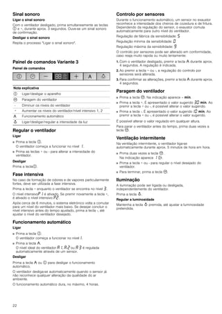 22
Sinal sonoro
Ligar o sinal sonoro
Com o ventilador desligado, prima simultaneamente as teclas
# e +, durante aprox. 3 segundos. Ouve-se um sinal sonoro
de confirmação.
Desligar o sinal sonoro
Repita o processo "Ligar o sinal sonoro".
Painel de comandos Variante 3
Painel de comandos
Regular o ventilador
Ligar
■ Prima a tecla #.
O ventilador começa a funcionar no nível ‚.
■ Prima as teclas + ou - para alterar a intensidade do
ventilador.
Desligar
Prima a tecla#.
Fase intensiva
No caso de formação de odores e de vapores particularmente
fortes, deve ser utilizada a fase intensiva.
Prima a tecla + enquanto o ventilador se encontra no nível „.
O nível intensivo˜‚ é ativado. Se premir novamente a tecla +,
é ativado o nível intensivo ˜ƒ.
Após cerca de 6 minutos, o sistema eletrónico volta a comutar
para um nível do ventilador mais baixo. Se desejar concluir o
nível intensivo antes do tempo ajustado, prima a tecla -, até
ajustar o nível do ventilador desejado.
Funcionamento automático
Ligar
■ Prima a tecla #.
O ventilador começa a funcionar no nível‚.
■ Prima a tecla ,.
O nível ideal do ventilador ‘‚, ‘ ƒ ou ‘ „ é regulada
automaticamente através de um sensor.
Desligar
Prima a tecla , ou # para desligar o funcionamento
automático.
O ventilador desliga-se automaticamente quando o sensor já
não reconhece qualquer alteração da qualidade do ar
ambiente.
O funcionamento automático dura, no máximo, 4 horas.
Controlo por sensores
Durante o funcionamento automático, um sensor no exaustor
reconhece a intensidade dos cheiros de cozedura e de fritura.
Dependendo da regulação do sensor, o exaustor comuta
automaticamente para outro nível do ventilador.
Regulação de fábrica da sensibilidade: †
Regulação mínima da sensibilidade: ‹
Regulação máxima da sensibilidade: Š
O controlo por sensores pode ser alterado em conformidade,
caso reaja muito rapida ou muito lentamente:
1. Com o ventilador desligado, premir a tecla , durante aprox.
4 segundos. A regulação é indicada.
2. Ao premir a tecla + ou -, a regulação do controlo por
sensores será alterada.
3. Para confirmar as alterações, premir a tecla , durante aprox.
4 segundos.
Paragem do ventilador
■ Prima a tecla 3. Na indicação aparece -- /.
■ Prima a tecla +. É apresentado o valor sugerido „‹ /. Ao
premir a tecla + ou -, é possível alterar o valor sugerido.
■ Prima a tecla -. É apresentado o valor sugerido‚‹ /. Ao
premir a tecla + ou -, é possível alterar o valor sugerido.
É possível alterar o valor regulado em qualquer altura.
Para parar o ventilador antes do tempo, prima duas vezes a
tecla 3.
Ventilação intermitente
Na ventilação intermitente, o ventilador liga-se
automaticamente durante aprox. 5 minutos de hora em hora.
■ Prima duas vezes a tecla 3.
Na indicação aparece ‚ '.
■ Prima a tecla + ou - para regular o nível desejado do
ventilador.
■ Para terminar, prima a tecla 3.
Iluminação
A iluminação pode ser ligada ou desligada,
independentemente do ventilador.
Prima a tecla A.
Regular a luminosidade
Mantenha a tecla A premida, até ajustar a luminosidade
pretendida.
Nota explicativa
# Ligar/desligar o aparelho
3 Paragem do ventilador
- Diminuir os níveis do ventilador
+ Aumentar os níveis do ventilador/nível intensivo 1, 2
, Funcionamento automático
A Ligar/desligar/regular a intensidade da luz
 