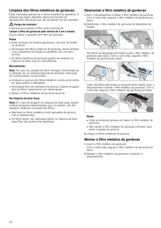 24
Limpeza dos filtros metálicos de gorduras
Estas instruções aplicam-se a vários modelos de aparelhos. É
possível que sejam descritos vários pormenores de
equipamento individuais que não se aplicam ao seu aparelho.
: Perigo de incêndio!
A gordura acumulada no filtro pode incendiar-se.
Limpar o filtro de gorduras pelo menos de 2 em 2 meses.
Nunca utilizar o aparelho sem filtro de gorduras.
Notas
■ Evitar produtos de limpeza agressivos, com teor de acidez
ou de lixívia.
■ Na limpeza dos filtros metálicos de gorduras, limpar também
o seu dispositivo de fixação no aparelho com um pano
húmido.
■ Os filtros metálicos de gorduras podem ser lavados na
máquina de lavar loiça ou manualmente.
Manualmente:
Nota: No caso de sujidade de difícil remoção, recomendamos
a utilização de um solvente especial de gorduras. Este pode
ser encomendado na loja Online.
■ Amolecer a gordura dos filtros metálicos, pondo-os de molho
em água quente e detergente.
■ Na limpeza deve ser utilizada uma escova e depois enxaguar
bem os filtros, passando-os por várias águas.
■ Deixar os filtros metálicos de gorduras escorrer.
Na máquina de lavar loiça:
Nota: Em caso de lavagem na máquina de lavar loiça, podem
verificar-se ligeiras descolorações que, no entanto, não têm
qualquer influência na função dos filtros.
■ Não lavar os filtros metálicos muito saturados de gordura
com a restante loiça.
■ Os filtros devem ser colocados soltos na máquina de lavar
loiça. Eles não podem ficar apertados.
Desmontar o filtro metálico de gorduras
1. Abrir o bloqueamento e baixar o filtro metálico de gorduras.
Com a outra mão, segurar o filtro metálico de gorduras por
baixo.
2. Desmontar o filtro metálico de gorduras do dispositivo de
fixação.
Nos filtros de aspiração perimetral, puxar o filtro metálico de
gorduras para baixo. Com a outra mão, segurar o filtro
metálico de gorduras por baixo.
Caso haja filtros adicionais no compartimento interior, abrir o
bloqueamento e baixar o filtro metálico de gorduras. Com a
outra mão, segurar o filtro metálico de gorduras por baixo.
Notas
■ Pode acumular-se gordura em baixo no filtro metálico de
gorduras.
■ Não manter o filtro metálico de gorduras inclinado, para
evitar o gotejar de gordura.
3. Limpar os filtros metálicos de gordura.
Montar o filtro metálico de gorduras
1. Inserir o filtro metálico de gorduras.
Com a outra mão, segurar o filtro metálico de gorduras por
baixo.
2. Rebater o filtro metálico de gorduras e encaixar o
bloqueamento.
 