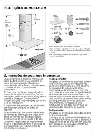 27
INSTRUÇÕES DE MONTAGEM
Instruções de montagem
■ Este aparelho deve ser instalado na parede.
■ Para acessórios especiais adicionais (p.ex., para a função
com recirculação de ar) observar as instruções de instalação
anexas.
■ As superfícies do aparelho são sensíveis. Evitar danos
durante a instalação.
: Instruções de segurança importantes
Leia atentamente o presente manual. Só
assim poderá utilizar o seu aparelho de
forma segura e correcta. Guarde as
instruções de utilização e montagem para
consultas futuras ou para futuros
utilizadores.
Só com uma montagem especializada e
em conformidade com as instruções de
montagem, pode ser garantida a segurança
durante a utilização. O instalador é
responsável pelo funcionamento correto no
local de montagem.
A largura do exaustor tem de, no mínimo,
corresponder à largura da placa de
cozinhar.
Na sua instalação têm de ser respeitadas
as normas de construção em vigor, bem
como as normas das entidades locais
distribuidoras de electricidade e de gás.
Devem ser respeitados os regulamentos
locais e legais relativamente à extração do
ar evacuado (p. ex., regulamentos de
construção municipais).
Perigo de morte!
Os gases de combustão aspirados podem
levar a intoxicação. O ar evacuado não
pode ser encaminhado por uma chaminé
de exaustão de fumos ou de gases
queimados em funcionamento, nem por
uma caixa de ar que sirva de ventilação de
locais com lareiras instaladas. Caso o ar
evacuado tenha de ser encaminhado por
uma chaminé de exaustão de fumos ou de
gases queimados que não esteja em
funcionamento, é necessária uma
autorização da entidade supervisora da
instalação dos aparelhos de queima.
Perigo de vida!
Os gases de combustão aspirados podem
levar a intoxicação.
Certifique-se de que há sempre reposição
de ar fresco suficiente quando o aparelho é
utilizado no modo de exaustão em conjunto
com equipamentos de aquecimento que
consomem o ar ambiente.
 
