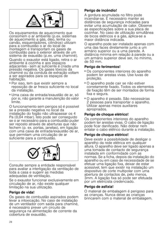 28
Os equipamentos de aquecimento que
consomem o ar ambiente (p.ex. sistemas
de aquecimento a gás, óleo, lenha ou
carvão, esquentadores, cilindros) utilizam
para a combustão o ar do local de
montagem e transportam os gases de
combustão para o exterior através de um
sistema de exaustão (p.ex. uma chaminé).
Quando o exaustor está ligado, retira o ar
ambiente à cozinha e aos espaços
adjacentes - sem ar suficiente é criada uma
pressão negativa. Os gases tóxicos da
chaminé ou da conduta de extração voltam
a ser aspirados para os espaços de
habitação.
■ Por isso, tem que existir sempre a
reposição de ar fresco suficiente no local
da instalação.
■ Uma caixa de entrada/exaustão de ar, só
por si, não garante a manutenção do valor
limite.
O funcionamento sem perigos só é possível
se a pressão negativa no local da
instalação do fogão não ultrapassar os 4
Pa (0,04 mbar). Isto pode ser conseguido
se o ar necessário para a combustão puder
ser reposto através de aberturas que não
fechem (p. ex. portas, janelas), em ligação
com uma caixa de entrada/exaustão de ar,
que permitam uma circulação de ar
suficiente para a combustão.
Consulte sempre a entidade responsável
para avaliar a interligação da ventilação de
toda a casa e sugerir as medidas
adequadas de ventilação.
Se o exaustor funcionar exclusivamente em
circulação de ar, não existe qualquer
limitação na sua utilização.
Perigo de vida!
Os gases de combustão aspirados podem
levar a intoxicação. No caso de instalação
de um ventilador com saída para chaminé,
é necessário prever um circuito de
segurança na alimentação de corrente da
cobertura de exaustão.
Perigo de incêndio!
A gordura acumulada no filtro pode
incendiar-se. É necessário manter as
distâncias de segurança indicadas para
evitar uma acumulação de calor. Observe
as especificações sobre a sua placa de
cozinhar. No caso de utilização simultânea
de bicos elétricos e a gás, aplica-se a
maior distância indicada.
O aparelho pode ser instalado apenas com
uma das faces diretamente junto a um
armário superior ou a uma parede. A
distância mínima em relação à parede ou a
um armário superior deve ser, no mínimo,
de 50 mm.
Perigo de ferimentos!
■ Os componentes interiores do aparelho
podem ter arestas vivas. Use luvas de
proteção.
Perigo de ferimentos!
■ O aparelho pode cair se não estiver
corretamente fixado. Todos os elementos
de fixação têm de ser montados de forma
fixa e segura.
Perigo de ferimentos!
■ O aparelho é pesado. São necessárias
2 pessoas para transportar o aparelho.
Utilizar apenas meios auxiliares
apropriados.
Perigo de choque elétrico!
Os componentes interiores do aparelho
podem ter arestas vivas. O cabo de ligação
pode ficar danificado. Não dobrar nem
entalar o cabo elétrico durante a instalação.
Perigo de choque elétrico!
Deve existir a possibilidade de desligar o
aparelho da rede elétrica em qualquer
altura. O aparelho deve ser ligado apenas a
uma tomada de contacto de segurança
instalada em conformidade com as
normas. Se a ficha, depois da instalação do
aparelho ou em caso de necessidade de se
efetuar uma ligação fixa, deixar de estar
acessível, tem que existir na instalação um
dispositivo de corte multipolar com uma
abertura de contactos de, pelo menos,
3mm. A ligação fixa só pode ser efetuada
por um eletricista credenciado.
Perigo de asfixia!
O material de embalagem é perigoso para
as crianças. Nunca deixe as crianças
brincarem com o material de embalagem.
 