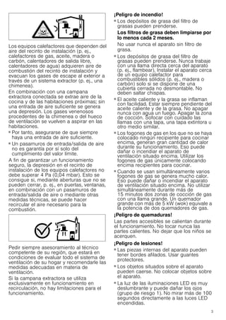 3
Los equipos calefactores que dependen del
aire del recinto de instalación (p. ej.,
calefactores de gas, aceite, madera o
carbón, calentadores de salida libre,
calentadores de agua) adquieren aire de
combustión del recinto de instalación y
evacuan los gases de escape al exterior a
través de un sistema extractor (p. ej., una
chimenea).
En combinación con una campana
extractora conectada se extrae aire de la
cocina y de las habitaciones próximas; sin
una entrada de aire suficiente se genera
una depresión. Los gases venenosos
procedentes de la chimenea o del hueco
de ventilación se vuelven a aspirar en las
habitaciones.
■ Por tanto, asegurarse de que siempre
haya una entrada de aire suficiente.
■ Un pasamuros de entrada/salida de aire
no es garantía por sí solo del
cumplimiento del valor límite.
A fin de garantizar un funcionamiento
seguro, la depresión en el recinto de
instalación de los equipos calefactores no
debe superar 4 Pa (0,04 mbar). Esto se
consigue si, mediante aberturas que no se
pueden cerrar, p. ej., en puertas, ventanas,
en combinación con un pasamuros de
entrada/salida de aire o mediante otras
medidas técnicas, se puede hacer
recircular el aire necesario para la
combustión.
Pedir siempre asesoramiento al técnico
competente de su región, que estará en
condiciones de evaluar todo el sistema de
ventilación de su hogar y recomendarle las
medidas adecuadas en materia de
ventilación.
Si la campana extractora se utiliza
exclusivamente en funcionamiento en
recirculación, no hay limitaciones para el
funcionamiento.
¡Peligro de incendio!
■ Los depósitos de grasa del filtro de
grasas pueden prenderse.
Los filtros de grasa deben limpiarse por
lo menos cada 2 meses.
No usar nunca el aparato sin filtro de
grasa.
¡Peligro de incendio!
■ Los depósitos de grasa del filtro de
grasas pueden prenderse. Nunca trabaje
con una llama directa cerca del aparato
(p. ej., flambear). Instalar el aparato cerca
de un equipo calefactor para
combustibles sólidos (p. ej., madera o
carbón) solo si se dispone de una
cubierta cerrada no desmontable. No
deben saltar chispas.
¡Peligro de incendio!
■ El aceite caliente y la grasa se inflaman
con facilidad. Estar siempre pendiente del
aceite caliente y de la grasa. No apagar
nunca con agua un fuego. Apagar la zona
de cocción. Sofocar con cuidado las
llamas con una tapa, una tapa extintora u
otro medio similar.
¡Peligro de incendio!
■ Los fogones de gas en los que no se haya
colocado ningún recipiente para cocinar
encima, generan gran cantidad de calor
durante su funcionamiento. Eso puede
dañar o incendiar el aparato de
ventilación situado encima. Utilizar los
fogones de gas únicamente colocando
encima recipientes para cocinar.
¡Peligro de incendio!
■ Cuando se usan simultáneamente varios
fogones de gas se genera mucho calor.
Eso puede dañar o incendiar el aparato
de ventilación situado encima. No utilizar
simultáneamente durante más de
15 minutos dos zonas de cocción de gas
con una llama grande. Un quemador
grande con más de 5 kW (wok) equivale a
la potencia de dos quemadores de gas.
¡Peligro de quemaduras!
Las partes accesibles se calientan durante
el funcionamiento. No tocar nunca las
partes calientes. No dejar que los niños se
acerquen.
¡Peligro de lesiones!
■ Las piezas internas del aparato pueden
tener bordes afilados. Usar guantes
protectores.
¡Peligro de lesiones!
■ Los objetos situados sobre el aparato
pueden caerse. No colocar objetos sobre
el aparato.
¡Peligro de lesiones!
■ La luz de las iluminaciones LED es muy
deslumbrante y puede dañar los ojos
(grupo de riesgo 1). No mirar más de 100
segundos directamente a las luces LED
encendidas.
 
