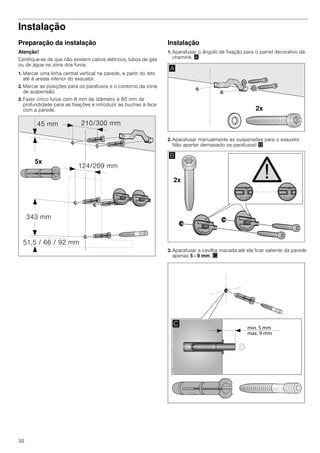30
Instalação
Preparação da instalação
Atenção!
Certifique-se de que não existem cabos elétricos, tubos de gás
ou de água na zona dos furos.
1. Marcar uma linha central vertical na parede, a partir do teto
até à aresta inferior do exaustor.
2. Marcar as posições para os parafusos e o contorno da zona
de suspensão.
3. Fazer cinco furos com 8 mm de diâmetro e 80 mm de
profundidade para as fixações e introduzir as buchas à face
com a parede.
Instalação
1. Aparafusar o ângulo de fixação para o painel decorativo da
chaminé. ¨
2. Aparafusar manualmente as suspensões para o exaustor.
Não apertar demasiado os parafusos! ©
3. Aparafusar a cavilha roscada até ela ficar saliente da parede
apenas 5 - 9 mm. ª
 