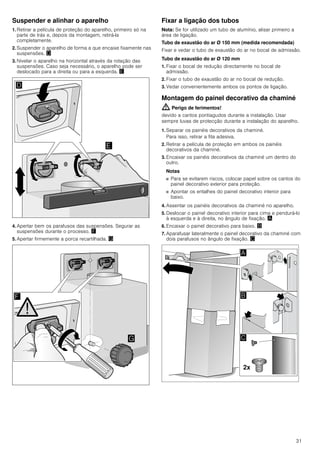31
Suspender e alinhar o aparelho
1. Retirar a película de proteção do aparelho, primeiro só na
parte de trás e, depois da montagem, retirá-la
completamente.
2. Suspender o aparelho de forma a que encaixe fixamente nas
suspensões. «
3. Nivelar o aparelho na horizontal através da rotação das
suspensões. Caso seja necessário, o aparelho pode ser
deslocado para a direita ou para a esquerda. ¬
4. Apertar bem os parafusos das suspensões. Segurar as
suspensões durante o processo. ®
5. Apertar firmemente a porca recartilhada. ¯
Fixar a ligação dos tubos
Nota: Se for utilizado um tubo de alumínio, alisar primeiro a
área de ligação.
Tubo de exaustão do ar Ø 150 mm (medida recomendada)
Fixar e vedar o tubo de exaustão do ar no bocal de admissão.
Tubo de exaustão do ar Ø 120 mm
1. Fixar o bocal de redução directamente no bocal de
admissão.
2. Fixar o tubo de exaustão do ar no bocal de redução.
3. Vedar convenientemente ambos os pontos de ligação.
Montagem do painel decorativo da chaminé
: Perigo de ferimentos!
devido a cantos pontiagudos durante a instalação. Usar
sempre luvas de protecção durante a instalação do aparelho.
1. Separar os painéis decorativos da chaminé.
Para isso, retirar a fita adesiva.
2. Retirar a película de proteção em ambos os painéis
decorativos da chaminé.
3. Encaixar os painéis decorativos da chaminé um dentro do
outro.
Notas
■ Para se evitarem riscos, colocar papel sobre os cantos do
painel decorativo exterior para proteção.
■ Apontar os entalhes do painel decorativo interior para
baixo.
4. Assentar os painéis decorativos da chaminé no aparelho.
5. Deslocar o painel decorativo interior para cima e pendurá-lo
à esquerda e à direita, no ângulo de fixação. ¨
6. Encaixar o painel decorativo para baixo. ©
7. Aparafusar lateralmente o painel decorativo da chaminé com
dois parafusos no ângulo de fixação. ª
 
