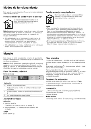 5
Modos de funcionamiento
Este aparato puede utilizarse en funcionamiento con salida de
aire o en recirculación.
Funcionamiento en salida de aire al exterior
Nota: La salida de aire no debe transmitirse ni a una chimenea
de humos o gases de escape en servicio ni a un hueco que
sirva como ventilación de los recintos de instalación de
equipos calefactores.
■ Si la salida de aire se va a evacuar en una chimenea de
humos o gases de escape que no está en servicio, será
necesario contar previamente con la aprobación
correspondiente del técnico competente de la zona.
■ Si la salida de aire se evacua mediante la pared exterior, se
deberá utilizar un pasamuros telescópico.
Funcionamiento en recirculación
Notas
■ Para neutralizar los olores durante el funcionamiento en
recirculación, debe montarse un filtro de carbono activo.
Para conocer todas las posibilidades que ofrece el
funcionamiento en recirculación del aparato, remitirse a la
documentación correspondiente o consultar en un comercio
especializado. Los accesorios necesarios para tal fin pueden
adquirirse en comercios especializados, en el Servicio de
Asistencia Técnica o en la tienda en línea.
■ En el caso de aparatos con un filtro adicional en el interior,
solo se puede utilizar el módulo de circulación de aire
CleanAir (véase «Accesorio de recirculación»).
Manejo
Este manual es válido para distintas variantes de aparato. Es
posible que se describan características de equipamiento que
no aludan a su aparato.
Nota: Encender la campana extractora al empezar a cocinar y
apagarla unos minutos después de haber finalizado con las
tareas de cocción. De esta manera se neutralizarán con gran
efectividad los vapores que se desprenden al cocinar.
Panel de mando, variante 1
Panel de mando
Ajustar el ventilador
Activación
■ Pulsar la tecla #.
El ventilador se pone en marcha en el nivel ‚.
■ Pulsar las teclas + o - para modificar la potencia del
ventilador.
Apagar
Pulsar la tecla #.
Nivel intensivo
En caso de fuertes olores y vapores, utilizar el nivel intensivo.
Pulsar la tecla + cuando el ventilador se encuentre en el nivel
„.
Se activa el nivel intensivo ˜‚. Volver a pulsar la tecla + para
activar el nivel intensivo ˜ƒ.
Transcurridos 6 minutos, el sistema electrónico vuelve
automáticamente a un nivel de ventilación inferior . Si se quiere
finalizar el nivel intensivo antes de que transcurra el tiempo
establecido, pulsar la tecla - hasta alcanzar el nivel de
ventilación deseado.
Desconexión automática
Pulsar la tecla - hasta que aparezca el indicador ‚‹/.
El ventilador se apaga automáticamente transcurridos 10
minutos aproximadamente.
Iluminación
La iluminación se puede encender y apagar de forma
independiente al ventilador.
Pulsar la tecla A.
Ajuste del brillo
Mantener pulsada la tecla A hasta conseguir el brillo deseado.
El aire aspirado se depura a través de
filtros antigrasa y se evacua al exterior
mediante un sistema de tubos.
El aire aspirado se depura a través de filtros
antigrasa y un filtro de carbono activo y se
vuelve a suministrar a la cocina.
Explicación
# Aparato encendido/apagado
- Reducción de los niveles de ventilación/desconexión
automática
+ Aumento de los niveles de ventilación/nivel intensivo 1,
2
A Luz encendida/apagada/atenuación
 