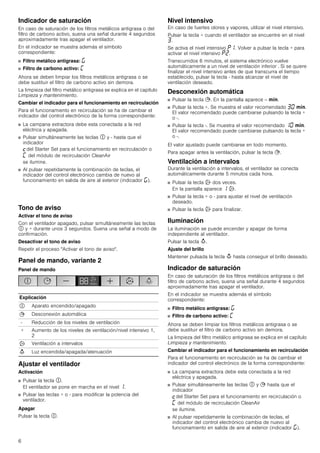 6
Indicador de saturación
En caso de saturación de los filtros metálicos antigrasa o del
filtro de carbono activo, suena una señal durante 4 segundos
aproximadamente tras apagar el ventilador.
En el indicador se muestra además el símbolo
correspondiente:
■ Filtro metálico antigrasa: ®
■ Filtro de carbono activo: ’
Ahora se deben limpiar los filtros metálicos antigrasa o se
debe sustituir el filtro de carbono activo sin demora.
La limpieza del filtro metálico antigrasa se explica en el capítulo
Limpieza y mantenimiento.
Cambiar el indicador para el funcionamiento en recirculación
Para el funcionamiento en recirculación se ha de cambiar el
indicador del control electrónico de la forma correspondiente:
■ La campana extractora debe esta conectada a la red
eléctrica y apagada.
■ Pulsar simultáneamente las teclas # y - hasta que el
indicador
™del Starter Set para el funcionamiento en recirculación o
’ del módulo de recirculación CleanAir
se ilumine.
■ Al pulsar repetidamente la combinación de teclas, el
indicador del control electrónico cambia de nuevo al
funcionamiento en salida de aire al exterior (indicador ®).
Tono de aviso
Activar el tono de aviso
Con el ventilador apagado, pulsar simultáneamente las teclas
# y + durante unos 3 segundos. Suena una señal a modo de
confirmación.
Desactivar el tono de aviso
Repetir el proceso "Activar el tono de aviso".
Panel de mando, variante 2
Panel de mando
Ajustar el ventilador
Activación
■ Pulsar la tecla #.
El ventilador se pone en marcha en el nivel ‚.
■ Pulsar las teclas + o - para modificar la potencia del
ventilador.
Apagar
Pulsar la tecla #.
Nivel intensivo
En caso de fuertes olores y vapores, utilizar el nivel intensivo.
Pulsar la tecla + cuando el ventilador se encuentre en el nivel
„.
Se activa el nivel intensivo ˜‚. Volver a pulsar la tecla + para
activar el nivel intensivo ˜ƒ.
Transcurridos 6 minutos, el sistema electrónico vuelve
automáticamente a un nivel de ventilación inferior . Si se quiere
finalizar el nivel intensivo antes de que transcurra el tiempo
establecido, pulsar la tecla - hasta alcanzar el nivel de
ventilación deseado.
Desconexión automática
■ Pulsar la tecla +. En la pantalla aparece -- /.
■ Pulsar la tecla +. Se muestra el valor recomendado „‹ /.
El valor recomendado puede cambiarse pulsando la tecla +
o -.
■ Pulsar la tecla -. Se muestra el valor recomendado ‚‹ /.
El valor recomendado puede cambiarse pulsando la tecla +
o -.
El valor ajustado puede cambiarse en todo momento.
Para apagar antes la ventilación, pulsar la tecla +.
Ventilación a intervalos
Durante la ventilación a intervalos, el ventilador se conecta
automáticamente durante 5 minutos cada hora.
■ Pulsar la tecla ' dos veces.
En la pantalla aparece ‚ '.
■ Pulsar la tecla + o - para ajustar el nivel de ventilación
deseado.
■ Pulsar la tecla ' para finalizar.
Iluminación
La iluminación se puede encender y apagar de forma
independiente al ventilador.
Pulsar la tecla A.
Ajuste del brillo
Mantener pulsada la tecla A hasta conseguir el brillo deseado.
Indicador de saturación
En caso de saturación de los filtros metálicos antigrasa o del
filtro de carbono activo, suena una señal durante 4 segundos
aproximadamente tras apagar el ventilador.
En el indicador se muestra además el símbolo
correspondiente:
■ Filtro metálico antigrasa: ®
■ Filtro de carbono activo: ’
Ahora se deben limpiar los filtros metálicos antigrasa o se
debe sustituir el filtro de carbono activo sin demora.
La limpieza del filtro metálico antigrasa se explica en el capítulo
Limpieza y mantenimiento.
Cambiar el indicador para el funcionamiento en recirculación
Para el funcionamiento en recirculación se ha de cambiar el
indicador del control electrónico de la forma correspondiente:
■ La campana extractora debe esta conectada a la red
eléctrica y apagada.
■ Pulsar simultáneamente las teclas # y + hasta que el
indicador
™del Starter Set para el funcionamiento en recirculación o
’ del módulo de recirculación CleanAir
se ilumine.
■ Al pulsar repetidamente la combinación de teclas, el
indicador del control electrónico cambia de nuevo al
funcionamiento en salida de aire al exterior (indicador ®).
Explicación
# Aparato encendido/apagado
+ Desconexión automática
- Reducción de los niveles de ventilación
+ Aumento de los niveles de ventilación/nivel intensivo 1,
2
' Ventilación a intervalos
A Luz encendida/apagada/atenuación
 