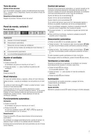 7
Tono de aviso
Activar el tono de aviso
Con el ventilador apagado, pulsar simultáneamente las teclas
# y + durante unos 3 segundos. Suena una señal a modo de
confirmación.
Desactivar el tono de aviso
Repetir el proceso "Activar el tono de aviso".
Panel de mando, variante 3
Panel de mando
Ajustar el ventilador
Activación
■ Pulsar la tecla #.
El ventilador se pone en marcha en el nivel ‚.
■ Pulsar las teclas + o - para modificar la potencia del
ventilador.
Apagar
Pulsar la tecla #.
Nivel intensivo
En caso de fuertes olores y vapores, utilizar el nivel intensivo.
Pulsar la tecla + cuando el ventilador se encuentre en el nivel
„.
Se activa el nivel intensivo ˜‚. Volver a pulsar la tecla + para
activar el nivel intensivo ˜ƒ.
Transcurridos 6 minutos, el sistema electrónico vuelve
automáticamente a un nivel de ventilación inferior . Si se quiere
finalizar el nivel intensivo antes de que transcurra el tiempo
establecido, pulsar la tecla - hasta alcanzar el nivel de
ventilación deseado.
Funcionamiento automático
Activación
■ Pulsar la tecla #.
El ventilador se pone en marcha en el nivel‚.
■ Pulsar la tecla ,.
El nivel de ventilador óptimo ‘‚, ‘ ƒ o ‘ „ se ajusta de
forma automática con un sensor.
Desactivación
Pulsar la tecla , o # para desconectar el funcionamiento
automático.
El ventilador se apaga automáticamente cuando el sensor no
detecta ningún cambio en la calidad del aire ambiente.
El tiempo de funcionamiento del nivel automático es de 4 horas
como máximo.
Control del sensor
Durante el funcionamiento automático, un sensor situado en la
campana extractora detecta la intensidad de los olores de
cocción y asado. En función del ajuste del sensor, el ventilador
conmuta automáticamente a otro nivel de ventilación.
Ajuste de fábrica de la sensibilidad: †
Ajuste mínimo de la sensibilidad: ‹
Ajuste máximo de la sensibilidad: Š
Si el control del sensor reacciona con demasiada rapidez o
lentitud, es posible modificarlo de forma correspondiente:
1. Con el ventilador apagado, mantener pulsada la tecla ,
durante unos 4 segundos. Se muestra el ajuste.
2. Al pulsar la tecla + o - se modifica el ajuste del control del
sensor.
3. Para confirmar la entrada, mantener pulsada la tecla ,
durante unos 4 segundos.
Desconexión automática
■ Pulsar la tecla 3. En la pantalla aparece -- /.
■ Pulsar la tecla +. Se muestra el valor recomendado „‹ /.
El valor recomendado puede cambiarse pulsando la tecla +
o -.
■ Pulsar la tecla -. Se muestra el valor recomendado ‚‹ /.
El valor recomendado puede cambiarse pulsando la tecla +
o -.
El valor ajustado puede cambiarse en todo momento.
Para apagar antes la ventilación, pulsar la tecla 3 dos veces.
Ventilación a intervalos
Durante la ventilación a intervalos, el ventilador se conecta
automáticamente durante 5 minutos cada hora.
■ Pulsar la tecla 3 dos veces.
En la pantalla aparece ‚ '.
■ Pulsar la tecla + o - para ajustar el nivel de ventilación
deseado.
■ Pulsar la tecla 3 para finalizar.
Iluminación
La iluminación se puede encender y apagar de forma
independiente al ventilador.
Pulsar la tecla A.
Ajuste del brillo
Mantener pulsada la tecla A hasta conseguir el brillo deseado.
Explicación
# Aparato encendido/apagado
3 Desconexión automática
- Reducción de los niveles de ventilación
+ Aumento de los niveles de ventilación/nivel intensivo 1,
2
, Funcionamiento automático
A Luz encendida/apagada/atenuación
 