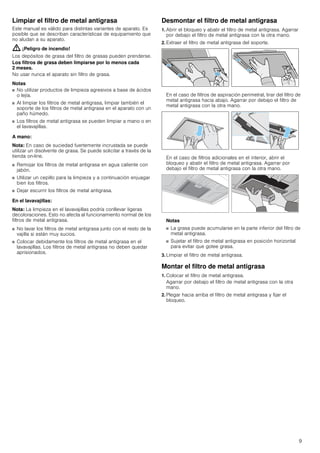 9
Limpiar el filtro de metal antigrasa
Este manual es válido para distintas variantes de aparato. Es
posible que se describan características de equipamiento que
no aludan a su aparato.
: ¡Peligro de incendio!
Los depósitos de grasa del filtro de grasas pueden prenderse.
Los filtros de grasa deben limpiarse por lo menos cada
2 meses.
No usar nunca el aparato sin filtro de grasa.
Notas
■ No utilizar productos de limpieza agresivos a base de ácidos
o lejía.
■ Al limpiar los filtros de metal antigrasa, limpiar también el
soporte de los filtros de metal antigrasa en el aparato con un
paño húmedo.
■ Los filtros de metal antigrasa se pueden limpiar a mano o en
el lavavajillas.
A mano:
Nota: En caso de suciedad fuertemente incrustada se puede
utilizar un disolvente de grasa. Se puede solicitar a través de la
tienda on-line.
■ Remojar los filtros de metal antigrasa en agua caliente con
jabón.
■ Utilizar un cepillo para la limpieza y a continuación enjuagar
bien los filtros.
■ Dejar escurrir los filtros de metal antigrasa.
En el lavavajillas:
Nota: La limpieza en el lavavajillas podría conllevar ligeras
decoloraciones. Esto no afecta al funcionamiento normal de los
filtros de metal antigrasa.
■ No lavar los filtros de metal antigrasa junto con el resto de la
vajilla si están muy sucios.
■ Colocar debidamente los filtros de metal antigrasa en el
lavavajillas. Los filtros de metal antigrasa no deben quedar
aprisionados.
Desmontar el filtro de metal antigrasa
1. Abrir el bloqueo y abatir el filtro de metal antigrasa. Agarrar
por debajo el filtro de metal antigrasa con la otra mano.
2. Extraer el filtro de metal antigrasa del soporte.
En el caso de filtros de aspiración perimetral, tirar del filtro de
metal antigrasa hacia abajo. Agarrar por debajo el filtro de
metal antigrasa con la otra mano.
En el caso de filtros adicionales en el interior, abrir el
bloqueo y abatir el filtro de metal antigrasa. Agarrar por
debajo el filtro de metal antigrasa con la otra mano.
Notas
■ La grasa puede acumularse en la parte inferior del filtro de
metal antigrasa.
■ Sujetar el filtro de metal antigrasa en posición horizontal
para evitar que gotee grasa.
3. Limpiar el filtro de metal antigrasa.
Montar el filtro de metal antigrasa
1. Colocar el filtro de metal antigrasa.
Agarrar por debajo el filtro de metal antigrasa con la otra
mano.
2. Plegar hacia arriba el filtro de metal antigrasa y fijar el
bloqueo.
 