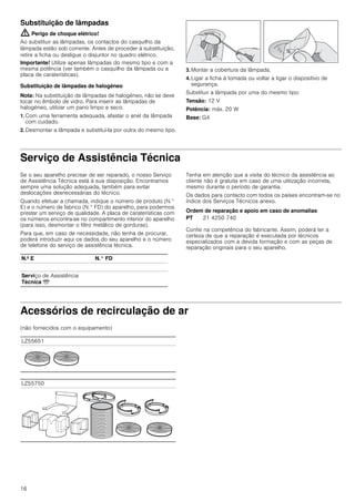 16
Substituição de lâmpadas
: Perigo de choque elétrico!
Ao substituir as lâmpadas, os contactos do casquilho da
lâmpada estão sob corrente. Antes de proceder à substituição,
retire a ficha ou desligue o disjuntor no quadro elétrico.
Importante! Utilize apenas lâmpadas do mesmo tipo e com a
mesma potência (ver também o casquilho da lâmpada ou a
placa de caraterísticas).
Substituição de lâmpadas de halogéneo
Nota: Na substituição de lâmpadas de halogéneo, não se deve
tocar no êmbolo de vidro. Para inserir as lâmpadas de
halogéneo, utilizar um pano limpo e seco.
1. Com uma ferramenta adequada, afastar o anel da lâmpada
com cuidado.
2. Desmontar a lâmpada e substituí-la por outra do mesmo tipo.
3. Montar a cobertura da lâmpada.
4. Ligar a ficha à tomada ou voltar a ligar o dispositivo de
segurança.
Substituir a lâmpada por uma do mesmo tipo:
Tensão: 12 V
Potência: máx. 20 W
Base: G4
Serviço de Assistência Técnica
Se o seu aparelho precisar de ser reparado, o nosso Serviço
de Assistência Técnica está à sua disposição. Encontramos
sempre uma solução adequada, também para evitar
deslocações desnecessárias do técnico.
Quando efetuar a chamada, indique o número de produto (N.°
E) e o número de fabrico (N.° FD) do aparelho, para podermos
prestar um serviço de qualidade. A placa de caraterísticas com
os números encontra-se no compartimento interior do aparelho
(para isso, desmontar o filtro metálico de gorduras).
Para que, em caso de necessidade, não tenha de procurar,
poderá introduzir aqui os dados do seu aparelho e o número
de telefone do serviço de assistência técnica.
Tenha em atenção que a visita do técnico da assistência ao
cliente não é gratuita em caso de uma utilização incorreta,
mesmo durante o período de garantia.
Os dados para contacto com todos os países encontram-se no
índice dos Serviços Técnicos anexo.
Ordem de reparação e apoio em caso de anomalias
Confie na competência do fabricante. Assim, poderá ter a
certeza de que a reparação é executada por técnicos
especializados com a devida formação e com as peças de
reparação originais para o seu aparelho.
Acessórios de recirculação de ar
(não fornecidos com o equipamento)
N.º E N.° FD
Serviço de Assistência
Técnica O
PT 21 4250 740
LZ55651
LZ55750
 