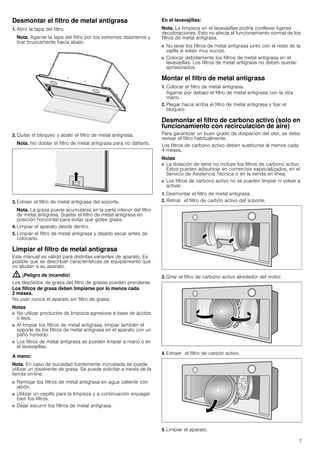 7
Desmontar el filtro de metal antigrasa
1. Abrir la tapa del filtro.
Nota. Agarrar la tapa del filtro por los extremos delanteros y
tirar bruscamente hacia abajo.
2. Quitar el bloqueo y abatir el filtro de metal antigrasa.
Nota. No doblar el filtro de metal antigrasa para no dañarlo.
3. Extraer el filtro de metal antigrasa del soporte.
Nota. La grasa puede acumularse en la parte inferior del filtro
de metal antigrasa. Sujetar el filtro de metal antigrasa en
posición horizontal para evitar que gotee grasa.
4. Limpiar el aparato desde dentro.
5. Limpiar el filtro de metal antigrasa y dejarlo secar antes de
colocarlo.
Limpiar el filtro de metal antigrasa
Este manual es válido para distintas variantes de aparato. Es
posible que se describan características de equipamiento que
no aludan a su aparato.
: ¡Peligro de incendio!
Los depósitos de grasa del filtro de grasas pueden prenderse.
Los filtros de grasa deben limpiarse por lo menos cada
2 meses.
No usar nunca el aparato sin filtro de grasa.
Notas
■ No utilizar productos de limpieza agresivos a base de ácidos
o lejía.
■ Al limpiar los filtros de metal antigrasa, limpiar también el
soporte de los filtros de metal antigrasa en el aparato con un
paño húmedo.
■ Los filtros de metal antigrasa se pueden limpiar a mano o en
el lavavajillas.
A mano:
Nota. En caso de suciedad fuertemente incrustada se puede
utilizar un disolvente de grasa. Se puede solicitar a través de la
tienda on-line.
■ Remojar los filtros de metal antigrasa en agua caliente con
jabón.
■ Utilizar un cepillo para la limpieza y a continuación enjuagar
bien los filtros.
■ Dejar escurrir los filtros de metal antigrasa.
En el lavavajillas:
Nota. La limpieza en el lavavajillas podría conllevar ligeras
decoloraciones. Esto no afecta al funcionamiento normal de los
filtros de metal antigrasa.
■ No lavar los filtros de metal antigrasa junto con el resto de la
vajilla si están muy sucios.
■ Colocar debidamente los filtros de metal antigrasa en el
lavavajillas. Los filtros de metal antigrasa no deben quedar
aprisionados.
Montar el filtro de metal antigrasa
1. Colocar el filtro de metal antigrasa.
Agarrar por debajo el filtro de metal antigrasa con la otra
mano.
2. Plegar hacia arriba el filtro de metal antigrasa y fijar el
bloqueo.
Desmontar el filtro de carbono activo (solo en
funcionamiento con recirculación de aire)
Para garantizar un buen grado de disipación del olor, se debe
revisar el filtro habitualmente.
Los filtros de carbono activo deben sustituirse al menos cada
4 meses.
Notas
■ La dotación de serie no incluye los filtros de carbono activo.
Estos pueden adquirirse en comercios especializados, en el
Servicio de Asistencia Técnica o en la tienda en línea.
■ Los filtros de carbono activo no se pueden limpiar ni volver a
activar.
1. Desmontar el filtro de metal antigrasa.
2. Retirar el filtro de carbón activo del soporte.
3. Girar el filtro de carbono activo alrededor del motor.
4. Extraer el filtro de carbón activo.
5. Limpiar el aparato.
 