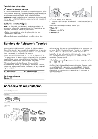 9
Sustituir las bombillas
: ¡Peligro de descarga eléctrica!
Al sustituir las bombillas, los contactos del portalámparas están
bajo corriente. Antes de sustituirlas, desenchufar el aparato de
la red o desconectar el fusible de la caja de fusibles.
Importante:Utilizar exclusivamente medios de iluminación del
mismo tipo y potencia (véase el portalámparas o la etiqueta de
características).
Sustituir las bombillas halógenas
Nota: Las bombillas halógenas no deben agarrarse por la
ampolla de la bombilla para su colocación. Para colocar las
bombillas halógenas, utilizar un paño limpio.
1. Retirar con cuidado el anillo de la bombilla con una
herramienta adecuada.
2. Extraer la lámpara y sustituirla por otra del mismo tipo.
3. Colocar la tapa de la bombilla.
4. Conectar el enchufe a la red eléctrica o conectar de nuevo el
fusible.
Sustituir la bombilla por otra del mismo tipo:
Voltaje: 12 V
Potencia: máx. 20 W
Casquillo: G4
Servicio de Asistencia Técnica
Nuestro Servicio de Asistencia Técnica se encuentra a su
disposición siempre que necesite la reparación de su aparato.
Encontraremos la solución correcta; también a fin de evitar la
visita innecesaria de un técnico de servicio.
Indicar el número de producto (n.° E) y el de fabricación (n.°
FD) para obtener un asesoramiento cualificado. La etiqueta de
características con la numeración se encuentra en el interior
del aparato (desmontar el filtro de metal antigrasa).
A fin de evitarse molestias llegado el momento, le
recomendamos anotar los datos de su aparato así como el
número de teléfono del Servicio de Asistencia Técnica en el
siguiente apartado.
Recuerde que, en caso de manejo incorrecto, la asistencia del
personal del Servicio de Asistencia Técnica no es gratuita,
incluso si todavía está dentro del período de garantía.
Las señas de las delegaciones internacionales figuran en la
lista adjunta de centros y delegaciones del Servicio de
Asistencia Técnica Oficial.
Solicitud de reparación y asesoramiento en caso de averías
Confíe en la profesionalidad de su distribuidor. De este modo
se garantiza que la reparación sea realizada por personal
técnico especializado y debidamente instruido que, además,
dispone de los repuestos originales del fabricante para su
aparato doméstico.
Accesorio de recirculación
(no incluido de serie)
N.° de producto N.° de fabricación
Servicio de Asistencia
Técnica O
E 902 145 150
LZ55651
LZ55750
 