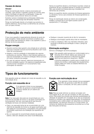 12
Causas de danos
Atenção!
Perigo de danificação devido a danos provocados por
corrosão. Ligar sempre o aparelho quando se cozinha, para
evitar a formação de água de condensação. A água de
condensação pode provocar danos de corrosão.
Substituir sempre imediatamente as lâmpadas defeituosas,
para evitar uma sobrecarga das lâmpadas restantes.
Perigo de danificação devido a humidade que penetra no
sistema eletrónico. Nunca limpar os elementos de comando
com um pano húmido.
Danos na superfície devido a uma limpeza incorreta. Limpar as
superfícies de aço inoxidável apenas no sentido do polimento.
Não usar produto de limpeza para aço inoxidável nos
elementos de comando.
Danos na superfície devido a produtos de limpeza agressivos
ou abrasivos. Nunca usar produtos de limpeza agressivos ou
abrasivos.
Perigo de danificação devido ao retorno de condensação.
Instalar a conduta de ar com ligeira queda a partir do
equipamento (1ª inclinação).
Protecção do meio ambiente
O seu novo aparelho é especialmente eficiente do ponto de
vista energético. Nesta secção encontrará conselhos para
poupar ainda mais energia ao utilizar o seu aparelho e para o
eliminar de forma adequada.
Poupar energia
■ Quando cozinhar deve garantir uma entrada de ar suficiente,
para que o exaustor funcione de forma eficiente e sem muito
ruído de funcionamento.
■ Adaptar o nível de ventilação à intensidade dos vapores
produzidos ao cozinhar. Utilize o nível intensivo apenas em
caso de necessidade. Um nível de ventilação inferior provoca
um menor consumo de energia.
■ Em caso de vapores intensos, selecione previamente um
nível de ventilação superior. Os vapores já espalhados pela
cozinha tornam necessário um funcionamento mais
prolongado do exaustor.
■ Desligue o exaustor quando ele já não for necessário.
■ Desligue a iluminação quando ela já não for necessária.
■ Limpe ou substitua o filtro nos intervalos indicados, para
aumentar a eficiência da ventilação e evitar o perigo de
incêndio.
Eliminação ecológica
Elimine a embalagem de forma ecológica.
Tipos de funcionamento
Este aparelho pode ser utilizado em modo de exaustão ou de
recirculação de ar.
Função com exaustão de ar
Nota: O ar evacuado não pode ser encaminhado por uma
chaminé de exaustão de fumos ou de gases queimados em
funcionamento, nem por uma caixa de ar que sirva de
ventilação de locais com lareiras instaladas.
■ Caso o ar evacuado tenha de ser encaminhado por uma
chaminé de exaustão de fumos ou de gases queimados que
não esteja em funcionamento, é necessária uma autorização
da entidade supervisora da instalação dos aparelhos de
queima.
■ Se o ar evacuado for encaminhado através da parede
exterior, deve ser utilizada uma caixa mural telescópica.
Função com recirculação de ar
Nota: Para se poder eliminar os odores na função com
recirculação de ar, tem que ser montado um filtro de carvão
activo. Para poder tirar proveito das diversas possibilidades de
utilização do aparelho em circulação de ar, leia os prospectos
anexos ou consulte o seu agente especializado. Os acessórios
necessários para o efeito podem ser adquiridos no comércio
especializado, nos Serviços Técnicos ou na loja Online. Os
números de referência dos acessórios encontram-se no final
das Instruções de Serviço.
Este aparelho está marcado em conformidade com a
Directiva 2012/19/UE relativa aos resíduos de
equipamentos eléctricos e electrónicos (waste
electrical and electronic equipment - WEEE).
A directiva estabelece o quadro para a criação de um
sistema de recolha e valorização dos equipamentos
usados válido em todos os Estados Membros da
União Europeia.
O ar aspirado é limpo na sua passagem
pelo filtro de gordura e encaminhado para
o exterior através de um sistema de
tubagem.
O ar aspirado é limpo através da sua passagem
pelo filtro de gorduras e pelo filtro de carvão
activo e conduzido, de novo, para a cozinha.
 