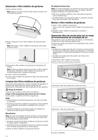 14
Desmontar o filtro metálico de gorduras
1. Abra a tampa do filtro.
Nota. Segure na tampa do filtro pelos cantos frontais e dê
um puxão para baixo.
2. Abra o bloqueio e vire o filtro metálico de gorduras para
baixo.
Nota. Não dobre o filtro metálico de gorduras, para evitar
provocar danos.
3. Desmonte o filtro metálico de gorduras do dispositivo de
fixação.
Nota. Pode acumular-se gordura em baixo no filtro metálico
de gorduras. Mantenha o filtro metálico de gorduras na
horizontal para evitar o gotejar de gordura.
4. Limpe o interior do aparelho.
5. Limpe o filtro metálico de gorduras e deixe que seque antes
de o montar.
Limpeza dos filtros metálicos de gorduras
Estas instruções aplicam-se a vários modelos de aparelhos. É
possível que sejam descritos vários pormenores de
equipamento individuais que não se aplicam ao seu aparelho.
: Perigo de incêndio!
A gordura acumulada no filtro pode incendiar-se.
Limpar o filtro de gorduras pelo menos de 2 em 2 meses.
Nunca utilizar o aparelho sem filtro de gorduras.
Notas
■ Evitar produtos de limpeza agressivos, com teor de acidez
ou de lixívia.
■ Na limpeza dos filtros metálicos de gorduras, limpar também
o seu dispositivo de fixação no aparelho com um pano
húmido.
■ Os filtros metálicos de gorduras podem ser lavados na
máquina de lavar loiça ou manualmente.
Manualmente:
Nota. No caso de sujidade de difícil remoção, recomendamos
a utilização de um solvente especial de gorduras. Este pode
ser encomendado na loja Online.
■ Amolecer a gordura dos filtros metálicos, pondo-os de molho
em água quente e detergente.
■ Na limpeza deve ser utilizada uma escova e depois enxaguar
bem os filtros, passando-os por várias águas.
■ Deixar os filtros metálicos de gorduras escorrer.
Na máquina de lavar loiça:
Nota. Em caso de lavagem na máquina de lavar loiça, podem
verificar-se ligeiras descolorações que, no entanto, não têm
qualquer influência na função dos filtros.
■ Não lavar os filtros metálicos muito saturados de gordura
com a restante loiça.
■ Os filtros devem ser colocados soltos na máquina de lavar
loiça. Eles não podem ficar apertados.
Montar o filtro metálico de gorduras
1. Inserir o filtro metálico de gorduras.
Com a outra mão, segurar o filtro metálico de gorduras por
baixo.
2. Rebater o filtro metálico de gorduras e encaixar o
bloqueamento.
Desmontar filtro de carvão ativo (só no modo
de funcionamento da circulação de ar)
Para garantir o grau de eliminação de odores, a manutenção
do filtro tem de ser efetuada regularmente.
Os filtros de carvão ativo devem ser substituídos, pelo menos,
a cada 4 meses.
Notas
■ Os filtros de carvão ativo não vêm incluídos no fornecimento.
Os filtros de carvão ativo podem ser adquiridos no comércio
especializado, no Serviço de Assistência Técnica ou na loja
online.
■ Os filtros de carvão ativo não podem ser limpos nem
ativados de novo.
1. Desmonte o filtro metálico de gorduras.
2. Retire o filtro de carvão ativo do suporte.
3. Conduza o filtro de carvão ativo à volta do motor.
4. Remova o filtro de carvão ativo.
5. Limpe o aparelho.
 