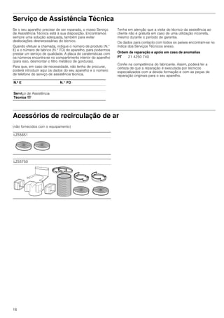 16
Serviço de Assistência Técnica
Se o seu aparelho precisar de ser reparado, o nosso Serviço
de Assistência Técnica está à sua disposição. Encontramos
sempre uma solução adequada, também para evitar
deslocações desnecessárias do técnico.
Quando efetuar a chamada, indique o número de produto (N.°
E) e o número de fabrico (N.° FD) do aparelho, para podermos
prestar um serviço de qualidade. A placa de caraterísticas com
os números encontra-se no compartimento interior do aparelho
(para isso, desmontar o filtro metálico de gorduras).
Para que, em caso de necessidade, não tenha de procurar,
poderá introduzir aqui os dados do seu aparelho e o número
de telefone do serviço de assistência técnica.
Tenha em atenção que a visita do técnico da assistência ao
cliente não é gratuita em caso de uma utilização incorreta,
mesmo durante o período de garantia.
Os dados para contacto com todos os países encontram-se no
índice dos Serviços Técnicos anexo.
Ordem de reparação e apoio em caso de anomalias
Confie na competência do fabricante. Assim, poderá ter a
certeza de que a reparação é executada por técnicos
especializados com a devida formação e com as peças de
reparação originais para o seu aparelho.
Acessórios de recirculação de ar
(não fornecidos com o equipamento)
N.º E N.° FD
Serviço de Assistência
Técnica O
PT 21 4250 740
LZ55651
LZ55750
 