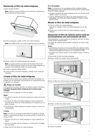 7
Desmontar el filtro de metal antigrasa
1. Abrir la tapa del filtro.
Nota: Agarrar la tapa del filtro por los extremos delanteros y
tirar bruscamente hacia abajo.
2. Quitar el bloqueo y abatir el filtro de metal antigrasa.
Nota: No doblar el filtro de metal antigrasa para no dañarlo.
3. Extraer el filtro de metal antigrasa del soporte.
Nota: La grasa puede acumularse en la parte inferior del
filtro de metal antigrasa. Sujetar el filtro de metal antigrasa en
posición horizontal para evitar que gotee grasa.
4. Limpiar el aparato desde dentro.
5. Limpiar el filtro de metal antigrasa y dejarlo secar antes de
colocarlo.
Limpiar el filtro de metal antigrasa
Este manual es válido para distintas variantes de aparato. Es
posible que se describan características de equipamiento que
no aludan a su aparato.
: ¡Peligro de incendio!
Los depósitos de grasa del filtro de grasas pueden prenderse.
Los filtros de grasa deben limpiarse por lo menos cada
2 meses.
No usar nunca el aparato sin filtro de grasa.
Notas
■ No utilizar productos de limpieza agresivos a base de ácidos
o lejía.
■ Al limpiar los filtros de metal antigrasa, limpiar también el
soporte de los filtros de metal antigrasa en el aparato con un
paño húmedo.
■ Los filtros de metal antigrasa se pueden limpiar a mano o en
el lavavajillas.
A mano:
Nota: En caso de suciedad fuertemente incrustada se puede
utilizar un disolvente de grasa. Se puede solicitar a través de la
tienda on-line.
■ Remojar los filtros de metal antigrasa en agua caliente con
jabón.
■ Utilizar un cepillo para la limpieza y a continuación enjuagar
bien los filtros.
■ Dejar escurrir los filtros de metal antigrasa.
En el lavavajillas:
Nota. La limpieza en el lavavajillas podría conllevar ligeras
decoloraciones. Esto no afecta al funcionamiento normal de los
filtros de metal antigrasa.
■ No lavar los filtros de metal antigrasa junto con el resto de la
vajilla si están muy sucios.
■ Colocar debidamente los filtros de metal antigrasa en el
lavavajillas. Los filtros de metal antigrasa no deben quedar
aprisionados.
Montar el filtro de metal antigrasa
1. Colocar el filtro de metal antigrasa.
Agarrar por debajo el filtro de metal antigrasa con la otra
mano.
2. Plegar hacia arriba el filtro de metal antigrasa y fijar el
bloqueo.
Desmontar el filtro de carbono activo (solo en
funcionamiento con recirculación de aire)
Para garantizar un buen grado de disipación del olor, se debe
revisar el filtro habitualmente.
Los filtros de carbono activo deben sustituirse al menos cada
4 meses.
Notas
■ La dotación de serie no incluye los filtros de carbono activo.
Estos pueden adquirirse en comercios especializados, en el
Servicio de Asistencia Técnica o en la tienda en línea.
■ Los filtros de carbono activo no se pueden limpiar ni volver a
activar.
1. Desmontar el filtro de metal antigrasa.
2. Retirar el filtro de carbón activo del soporte.
3. Girar el filtro de carbono activo alrededor del motor.
4. Extraer el filtro de carbón activo.
5. Limpiar el aparato.
 