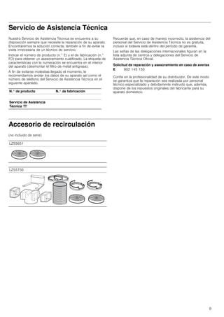 9
--------
Servicio de Asistencia Técnica
Nuestro Servicio de Asistencia Técnica se encuentra a su
disposición siempre que necesite la reparación de su aparato.
Encontraremos la solución correcta; también a fin de evitar la
visita innecesaria de un técnico de servicio.
Indicar el número de producto (n.° E) y el de fabricación (n.°
FD) para obtener un asesoramiento cualificado. La etiqueta de
características con la numeración se encuentra en el interior
del aparato (desmontar el filtro de metal antigrasa).
A fin de evitarse molestias llegado el momento, le
recomendamos anotar los datos de su aparato así como el
número de teléfono del Servicio de Asistencia Técnica en el
siguiente apartado.
Recuerde que, en caso de manejo incorrecto, la asistencia del
personal del Servicio de Asistencia Técnica no es gratuita,
incluso si todavía está dentro del período de garantía.
Las señas de las delegaciones internacionales figuran en la
lista adjunta de centros y delegaciones del Servicio de
Asistencia Técnica Oficial.
Solicitud de reparación y asesoramiento en caso de averías
Confíe en la profesionalidad de su distribuidor. De este modo
se garantiza que la reparación sea realizada por personal
técnico especializado y debidamente instruido que, además,
dispone de los repuestos originales del fabricante para su
aparato doméstico.
Accesorio de recirculación
(no incluido de serie)
N.° de producto N.° de fabricación
Servicio de Asistencia
Técnica O
E 902 145 150
LZ55651
LZ55750
 