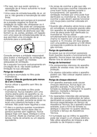 11
■ Por isso, tem que existir sempre a
reposição de ar fresco suficiente no local
da instalação.
■ Uma caixa de entrada/exaustão de ar, só
por si, não garante a manutenção do valor
limite.
O funcionamento sem perigos só é possível
se a pressão negativa no local da
instalação do fogão não ultrapassar os 4
Pa (0,04 mbar). Isto pode ser conseguido
se o ar necessário para a combustão puder
ser reposto através de aberturas que não
fechem (p. ex. portas, janelas), em ligação
com uma caixa de entrada/exaustão de ar,
que permitam uma circulação de ar
suficiente para a combustão.
Consulte sempre a entidade responsável
para avaliar a interligação da ventilação de
toda a casa e sugerir as medidas
adequadas de ventilação.
Se o exaustor funcionar exclusivamente em
circulação de ar, não existe qualquer
limitação na sua utilização.
Perigo de incêndio!
■ A gordura acumulada no filtro pode
incendiar-se.
Limpar o filtro de gorduras pelo menos
de 2 em 2 meses.
Nunca utilizar o aparelho sem filtro de
gorduras.
Perigo de incêndio!
■ A gordura acumulada no filtro pode
incendiar-se. Nunca trabalhe com uma
chama aberta perto do aparelho (p. ex.
flambear). Instalar o aparelho perto de um
fogão para combustíveis sólidos (p.ex.
madeira ou carvão), somente se existir no
local uma cobertura fechada e não
retirável. Não pode haver fagulhas a voar.
Perigo de incêndio!
■ O óleo e a gordura quentes incendeiam-
se rapidamente. Nunca deixe óleo ou
gordura quentes sem vigilância. Nunca
apague fogo com água. Desligue a zona
de cozinhar. Abafe as chamas com uma
tampa, manta de amianto ou um objecto
equivalente.
Perigo de incêndio!
■ As zonas de cozinhar a gás que não
tenham louça para cozinhar colocada em
cima ficam muito quentes durante o
funcionamento. Um aparelho de
ventilação montado por cima pode ficar
danificado ou incendiar-se. As zonas de
cozinhar a gás devem apenas funcionar
com louça para cozinhar colocada em
cima.
Perigo de incêndio!
■ Quando são utilizados vários bicos a gás
em simultâneo, é produzido grande calor.
Um aparelho de ventilação montado por
cima da placa pode ficar danificado ou
incendiar-se. Nunca utilizar
simultaneamente dois bicos a gás com a
chama no máximo por um período
superior a 15 minutos. Um bico grande
com uma potência superior a 5 kW (Wok)
corresponde à potência de dois bicos a
gás normais.
Perigo de queimaduras!
As peças que se encontram acessíveis
ficam quentes durante o funcionamento do
aparelho. Nunca toque nas peças quentes.
Manter fora do alcance das crianças.
Perigo de ferimentos!
■ Os componentes interiores do aparelho
podem ter arestas vivas. Use luvas de
proteção.
Perigo de ferimentos!
■ Os objetos colocados sobre o aparelho
podem cair. Não colocar objetos sobre o
aparelho.
Perigo de choque eléctrico!
■ Um aparelho avariado pode causar
choques eléctricos. Nunca ligue um
aparelho avariado. Puxe a ficha da
tomada ou desligue o disjuntor no quadro
eléctrico. Contacte o Serviço de
Assistência Técnica.
Perigo de choque eléctrico!
■ As reparações indevidas são perigosas.
As reparações e substituições de cabos
danificados só podem ser efectuadas por
técnicos especializados do Serviço de
Assistência Técnica. Se o aparelho estiver
avariado, puxe a ficha da tomada ou
desligue o disjuntor no quadro eléctrico.
Contacte o Serviço de Assistência
Técnica.
Perigo de choque eléctrico!
■ A humidade que se infiltra no aparelho
pode dar origem a um choque eléctrico.
Não utilize aparelhos de limpeza a alta
pressão ou de limpeza a vapor.
 