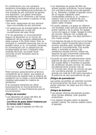 4
En combinación con una campana
extractora conectada se extrae aire de la
cocina y de las habitaciones próximas; sin
una entrada de aire suficiente se genera
una depresión. Los gases venenosos
procedentes de la chimenea o del hueco
de ventilación se vuelven a aspirar en las
habitaciones.
■ Por tanto, asegurarse de que siempre
haya una entrada de aire suficiente.
■ Un pasamuros de entrada/salida de aire
no es garantía por sí solo del
cumplimiento del valor límite.
A fin de garantizar un funcionamiento
seguro, la depresión en el recinto de
instalación de los equipos calefactores no
debe superar 4 Pa (0,04 mbar). Esto se
consigue si, mediante aberturas que no se
pueden cerrar, p. ej., en puertas, ventanas,
en combinación con un pasamuros de
entrada/salida de aire o mediante otras
medidas técnicas, se puede hacer
recircular el aire necesario para la
combustión.
Pedir siempre asesoramiento al técnico
competente de su región, que estará en
condiciones de evaluar todo el sistema de
ventilación de su hogar y recomendarle las
medidas adecuadas en materia de
ventilación.
Si la campana extractora se utiliza
exclusivamente en funcionamiento en
recirculación, no hay limitaciones para el
funcionamiento.
¡Peligro de incendio!
■ Los depósitos de grasa del filtro de
grasas pueden prenderse.
Los filtros de grasa deben limpiarse por
lo menos cada 2 meses.
No usar nunca el aparato sin filtro de
grasa.
¡Peligro de incendio!
■ Los depósitos de grasa del filtro de
grasas pueden prenderse. Nunca trabaje
con una llama directa cerca del aparato
(p. ej., flambear). Instalar el aparato cerca
de un equipo calefactor para
combustibles sólidos (p. ej., madera o
carbón) solo si se dispone de una
cubierta cerrada no desmontable. No
deben saltar chispas.
¡Peligro de incendio!
■ El aceite caliente y la grasa se inflaman
con facilidad. Estar siempre pendiente del
aceite caliente y de la grasa. No apagar
nunca con agua un fuego. Apagar la zona
de cocción. Sofocar con cuidado las
llamas con una tapa, una tapa extintora u
otro medio similar.
¡Peligro de incendio!
■ Los fogones de gas en los que no se haya
colocado ningún recipiente para cocinar
encima, generan gran cantidad de calor
durante su funcionamiento. Eso puede
dañar o incendiar el aparato de
ventilación situado encima. Utilizar los
fogones de gas únicamente colocando
encima recipientes para cocinar.
¡Peligro de incendio!
■ Cuando se usan simultáneamente varios
fogones de gas se genera mucho calor.
Eso puede dañar o incendiar el aparato
de ventilación situado encima. No utilizar
simultáneamente durante más de
15 minutos dos zonas de cocción de gas
con una llama grande. Un quemador
grande con más de 5 kW (wok) equivale a
la potencia de dos quemadores de gas.
¡Peligro de quemaduras!
Las partes accesibles se calientan durante
el funcionamiento. No tocar nunca las
partes calientes. No dejar que los niños se
acerquen.
¡Peligro de lesiones!
■ Las piezas internas del aparato pueden
tener bordes afilados. Usar guantes
protectores.
¡Peligro de lesiones!
■ Los objetos situados sobre el aparato
pueden caerse. No colocar objetos sobre
el aparato.
 