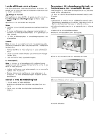 8
Limpiar el filtro de metal antigrasa
Este manual es válido para distintas variantes de aparato. Es
posible que se describan características de equipamiento que
no aludan a su aparato.
: ¡Peligro de incendio!
Los depósitos de grasa del filtro de grasas pueden prenderse.
Los filtros de grasa deben limpiarse por lo menos cada
2 meses.
No usar nunca el aparato sin filtro de grasa.
Notas
■ No utilizar productos de limpieza agresivos a base de ácidos
o lejía.
■ Al limpiar los filtros de metal antigrasa, limpiar también el
soporte de los filtros de metal antigrasa en el aparato con un
paño húmedo.
■ Los filtros de metal antigrasa se pueden limpiar a mano o en
el lavavajillas.
A mano:
Nota: En caso de suciedad fuertemente incrustada se puede
utilizar un disolvente de grasa. Se puede solicitar a través de la
tienda on-line.
■ Remojar los filtros de metal antigrasa en agua caliente con
jabón.
■ Utilizar un cepillo para la limpieza y a continuación enjuagar
bien los filtros.
■ Dejar escurrir los filtros de metal antigrasa.
En el lavavajillas:
Nota: La limpieza en el lavavajillas podría conllevar ligeras
decoloraciones. Esto no afecta al funcionamiento normal de los
filtros de metal antigrasa.
■ No lavar los filtros de metal antigrasa junto con el resto de la
vajilla si están muy sucios.
■ Colocar debidamente los filtros de metal antigrasa en el
lavavajillas. Los filtros de metal antigrasa no deben quedar
aprisionados.
Montar el filtro de metal antigrasa
1. Colocar el filtro de metal antigrasa.
Agarrar por debajo el filtro de metal antigrasa con la otra
mano.
2. Plegar hacia arriba el filtro de metal antigrasa y fijar el
bloqueo.
Desmontar el filtro de carbono activo (solo en
funcionamiento con recirculación de aire)
Para garantizar un buen grado de disipación del olor, se debe
revisar el filtro habitualmente.
Los filtros de carbono activo deben sustituirse al menos cada
4 meses.
Notas
■ La dotación de serie no incluye los filtros de carbono activo.
Estos pueden adquirirse en comercios especializados, en el
Servicio de Asistencia Técnica o en la tienda en línea.
■ Los filtros de carbono activo no se pueden limpiar ni volver a
activar.
1. Desmontar el filtro de metal antigrasa.
2. Retirar el filtro de carbón activo del soporte.
3. Girar el filtro de carbono activo alrededor del motor.
4. Extraer el filtro de carbón activo.
5. Limpiar el aparato.
 