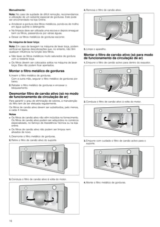 16
Manualmente:
Nota: No caso de sujidade de difícil remoção, recomendamos
a utilização de um solvente especial de gorduras. Este pode
ser encomendado na loja Online.
■ Amolecer a gordura dos filtros metálicos, pondo-os de molho
em água quente e detergente.
■ Na limpeza deve ser utilizada uma escova e depois enxaguar
bem os filtros, passando-os por várias águas.
■ Deixar os filtros metálicos de gorduras escorrer.
Na máquina de lavar loiça:
Nota: Em caso de lavagem na máquina de lavar loiça, podem
verificar-se ligeiras descolorações que, no entanto, não têm
qualquer influência na função dos filtros.
■ Não lavar os filtros metálicos muito saturados de gordura
com a restante loiça.
■ Os filtros devem ser colocados soltos na máquina de lavar
loiça. Eles não podem ficar apertados.
Montar o filtro metálico de gorduras
1. Inserir o filtro metálico de gorduras.
Com a outra mão, segurar o filtro metálico de gorduras por
baixo.
2. Rebater o filtro metálico de gorduras e encaixar o
bloqueamento.
Desmontar filtro de carvão ativo (só no modo
de funcionamento da circulação de ar)
Para garantir o grau de eliminação de odores, a manutenção
do filtro tem de ser efetuada regularmente.
Os filtros de carvão ativo devem ser substituídos, pelo menos,
a cada 4 meses.
Notas
■ Os filtros de carvão ativo não vêm incluídos no fornecimento.
Os filtros de carvão ativo podem ser adquiridos no comércio
especializado, no Serviço de Assistência Técnica ou na loja
online.
■ Os filtros de carvão ativo não podem ser limpos nem
ativados de novo.
1. Desmonte o filtro metálico de gorduras.
2. Retire o filtro de carvão ativo do suporte.
3. Conduza o filtro de carvão ativo à volta do motor.
4. Remova o filtro de carvão ativo.
5. Limpe o aparelho.
Montar o filtro de carvão ativo (só para modo
de funcionamento da circulação de ar)
1. Empurre o filtro de carvão activo para dentro do exaustor.
2. Conduza o filtro de carvão ativo à volta do motor.
3. Empurre com cuidado o filtro de carvão activo para o
suporte.
4. Monte o filtro metálico de gorduras.
 