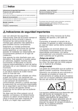 3
Û Índice[es]Instruccionesdeuso
Indicaciones de seguridad importantes...................................3
Protección del medio ambiente ................................................5
Ahorro de energía...............................................................................5
Eliminación de residuos respetuosa con el medio ambiente....5
Modos de funcionamiento.........................................................6
Funcionamiento en salida de aire al exterior ................................6
Funcionamiento en recirculación.....................................................6
Manejar el aparato......................................................................6
Iluminación...........................................................................................6
Limpieza y mantenimiento.........................................................7
¿Anomalías - como reaccionar?...............................................9
Servicio de Asistencia Técnica...............................................10
Accesorio de recirculación .....................................................10
Produktinfo
Encontrará más información sobre productos, accesorios,
piezas de repuesto y servicios en internet:
www.bosch-home.com y también en la tienda online:
www.bosch-eshop.com
: Indicaciones de seguridad importantes
Leer con atención las siguientes
instrucciones. Solo así se puede manejar el
aparato de forma correcta y segura.
Conservar las instrucciones de uso y
montaje para utilizarlas más adelante o
para posibles futuros compradores.
Solamente un montaje profesional
conforme a las instrucciones de montaje
puede garantizar un uso seguro del
aparato. El instalador es responsable del
funcionamiento perfecto en el lugar de
instalación.
Este aparato ha sido diseñado para uso
doméstico. Este aparato no puede usarse
en exteriores. Vigilarlo mientras está
funcionando. El fabricante no asume
ninguna responsabilidad en caso de daños
derivados de un uso indebido o un manejo
incorrecto.
Este aparato está previsto para ser utilizado
a una altura máxima de 2.000 metros
sobre el nivel del mar.
Este aparato puede ser utilizado por niños
a partir de 8 años y por personas con
limitaciones físicas, sensoriales o psíquicas,
o que carezcan de experiencia y
conocimientos, siempre y cuando sea bajo
la supervisión de una persona responsable
de su seguridad o que le haya instruido en
el uso correcto del aparato siendo
consciente de los daños que se pudieran
ocasionar.
No dejar que los niños jueguen con el
aparato. La limpieza y el mantenimiento
rutinario no deben encomendarse a los
niños a menos que sean mayores de
8 años y lo hagan bajo supervisión.
Mantener los niños menores de 8 años
alejados del aparato y del cable de
conexión.
Comprobar el aparato al sacarlo de su
embalaje. El aparato no debe conectarse
en caso de haber sufrido daños durante el
transporte.
Los aparatos sin enchufe deben ser
conectados exclusivamente por técnicos
especialistas autorizados. Los daños
provocados por una conexión incorrecta no
están cubiertos por la garantía.
¡Peligro de asfixia!
El material de embalaje es peligroso para
los niños. No dejar que los niños jueguen
con el material de embalaje.
¡Peligro mortal!
Los gases de combustión que se vuelven a
aspirar pueden ocasionar intoxicaciones.
Garantice una entrada de aire suficiente si
el aparato se emplea en modo de
funcionamiento en salida de aire al exterior
junto con un equipo calefactor dependiente
del aire del recinto de instalación.
Los equipos calefactores que dependen del
aire del recinto de instalación (p. ej.,
calefactores de gas, aceite, madera o
carbón, calentadores de salida libre,
calentadores de agua) adquieren aire de
combustión del recinto de instalación y
evacuan los gases de escape al exterior a
través de un sistema extractor
(p. ej., una chimenea).
 