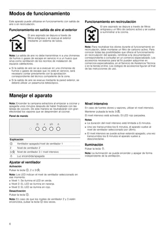 6
Modos de funcionamiento
Este aparato puede utilizarse en funcionamiento con salida de
aire o en recirculación.
Funcionamiento en salida de aire al exterior
Nota: La salida de aire no debe transmitirse ni a una chimenea
de humos o gases de escape en servicio ni a un hueco que
sirva como ventilación de los recintos de instalación de
equipos calefactores.
■ Si la salida de aire se va a evacuar en una chimenea de
humos o gases de escape que no está en servicio, será
necesario contar previamente con la aprobación
correspondiente del técnico competente de la zona.
■ Si la salida de aire se evacua mediante la pared exterior, se
deberá utilizar un pasamuros telescópico.
Funcionamiento en recirculación
Nota: Para neutralizar los olores durante el funcionamiento en
recirculación, debe montarse un filtro de carbono activo. Para
conocer todas las posibilidades que ofrece el funcionamiento
en recirculación del aparato, remitirse a la documentación
correspondiente o consultar en un comercio especializado. Los
accesorios necesarios para tal fin pueden adquirirse en
comercios especializados, en el Servicio de Asistencia Técnica
o en la tienda on-line. Los códigos de accesorios figuran al final
de las instrucciones de uso.
Manejar el aparato
Nota: Encender la campana extractora al empezar a cocinar y
apagarla unos minutos después de haber finalizado con las
tareas de cocción. De esta manera se neutralizarán con gran
efectividad los vapores que se desprenden al cocinar.
Panel de mando
Ajustar el ventilador
Activación
Pulsar la tecla #, 2 o 3/G.
Nota: Los LED indican el nivel de ventilador seleccionado en
ese momento:
■ Nivel 1: Se ilumina el LED en verde.
■ Nivel 2: EL LED se ilumina en naranja.
■ Nivel 3: EL LED se ilumina en rojo.
Desactivación
Pulsar la tecla #.
Nota: En caso de que los niveles de ventilador 2 y 3 estén
encencidos, pulsar la tecla # dos veces.
Nivel intensivo
En caso de fuertes olores y vapores, utilizar el nivel intensivo.
Mantener pulsada la tecla 3/G.
El nivel intensivo está activado. El LED rojo parpadea.
Notas
■ La duración del nivel intensivo está limitada a 6 minutos.
■ Una vez transcurridos los 6 minutos, el aparato vuelve al
nivel de ventilador seleccionado por último.
■ El nivel intensivo se puede activar estando apagado, una vez
transcurridos los 6 minutos el aparato vuelve a
desconectarse.
Iluminación
Pulsar la tecla B.
Nota: La iluminación se puede encender y apagar de forma
independiente de la ventilación.
El aire aspirado se depura a través de
filtros antigrasa y se evacua al exterior
mediante un sistema de tubos.
El aire aspirado se depura a través de filtros
antigrasa y un filtro de carbono activo y se vuelve
a suministrar a la cocina.
Explicación
# Ventilador apagado/nivel de ventilador 1
2 Nivel de ventilador 2
3/G Nivel de ventilador 3 / nivel intensivo
B Luz encendida/apagada
 