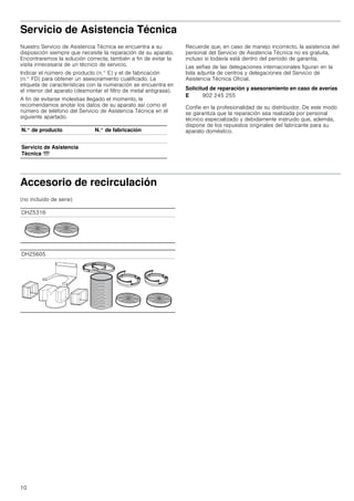 10
Servicio de Asistencia Técnica
Nuestro Servicio de Asistencia Técnica se encuentra a su
disposición siempre que necesite la reparación de su aparato.
Encontraremos la solución correcta; también a fin de evitar la
visita innecesaria de un técnico de servicio.
Indicar el número de producto (n.° E) y el de fabricación
(n.° FD) para obtener un asesoramiento cualificado. La
etiqueta de características con la numeración se encuentra en
el interior del aparato (desmontar el filtro de metal antigrasa).
A fin de evitarse molestias llegado el momento, le
recomendamos anotar los datos de su aparato así como el
número de teléfono del Servicio de Asistencia Técnica en el
siguiente apartado.
Recuerde que, en caso de manejo incorrecto, la asistencia del
personal del Servicio de Asistencia Técnica no es gratuita,
incluso si todavía está dentro del período de garantía.
Las señas de las delegaciones internacionales figuran en la
lista adjunta de centros y delegaciones del Servicio de
Asistencia Técnica Oficial.
Solicitud de reparación y asesoramiento en caso de averías
Confíe en la profesionalidad de su distribuidor. De este modo
se garantiza que la reparación sea realizada por personal
técnico especializado y debidamente instruido que, además,
dispone de los repuestos originales del fabricante para su
aparato doméstico.
Accesorio de recirculación
(no incluido de serie)
N.° de producto N.° de fabricación
Servicio de Asistencia
Técnica O
E 902 245 255
DHZ5316
DHZ5605
 