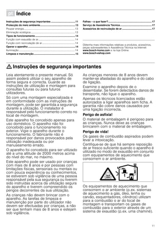 11
ì Índice[pt]Instruçõesdeserviço
Instruções de segurança importantes ...................................11
Protecção do meio ambiente...................................................13
Poupar energia.................................................................................13
Eliminação ecológica......................................................................13
Tipos de funcionamento..........................................................14
Função com exaustão de ar..........................................................14
Função com recirculação de ar....................................................14
Operar o aparelho ....................................................................14
Iluminação.........................................................................................14
Limpeza e manutenção............................................................15
Falhas – o que fazer?...............................................................17
Serviço de Assistência Técnica..............................................17
Acessórios de recirculação de ar ...........................................17
Produktinfo
Obtenha mais informações relativas a produtos, acessórios,
peças sobresselentes e Assistência Técnica na Internet:
www.bosch-home.com e na loja Online:
www.bosch-eshop.com
: Instruções de segurança importantes
Leia atentamente o presente manual. Só
assim poderá utilizar o seu aparelho de
forma segura e correcta. Guarde as
instruções de utilização e montagem para
consultas futuras ou para futuros
utilizadores.
Só com uma montagem especializada e
em conformidade com as instruções de
montagem, pode ser garantida a segurança
durante a utilização. O instalador é
responsável pelo funcionamento correto no
local de montagem.
Este aparelho foi concebido apenas para
uso doméstico. O aparelho não foi
concebido para o funcionamento no
exterior. Vigie o aparelho durante o
funcionamento. O fabricante não é
responsável por danos provocados pela
utilização inadequada ou por
manuseamento errado.
O aparelho foi concebido para ser utilizado
até a uma altitude de 2000 metros acima
do nível do mar, no máximo.
Este aparelho pode ser usado por crianças
com mais de 8 anos e por pessoas com
limitações físicas, sensoriais ou mentais ou
com pouca experiência ou conhecimentos,
se estiverem sob vigilância de uma pessoa
responsável pela sua segurança ou tiverem
sido instruídas acerca da utilização segura
do aparelho e tiverem compreendido os
perigos decorrentes da sua utilização.
As crianças não devem brincar com o
aparelho. As tarefas de limpeza e
manutenção por parte do utilizador não
devem ser efectuadas por crianças, a não
ser que tenham mais de 8 anos e estejam
sob vigilância.
As crianças menores de 8 anos devem
manter-se afastadas do aparelho e do cabo
de ligação.
Examine o aparelho depois de o
desembalar. Se forem detectados danos de
transporte, não ligue o aparelho.
Apenas os técnicos licenciados estão
autorizados a ligar aparelhos sem ficha. A
garantia não cobre danos causados por
uma ligação incorrecta.
Perigo de asfixia!
O material de embalagem é perigoso para
as crianças. Nunca deixe as crianças
brincarem com o material de embalagem.
Perigo de vida!
Os gases de combustão aspirados podem
levar a intoxicação.
Certifique-se de que há sempre reposição
de ar fresco suficiente quando o aparelho é
utilizado no modo de exaustão em conjunto
com equipamentos de aquecimento que
consomem o ar ambiente.
Os equipamentos de aquecimento que
consomem o ar ambiente (p.ex. sistemas
de aquecimento a gás, óleo, lenha ou
carvão, esquentadores, cilindros) utilizam
para a combustão o ar do local de
montagem e transportam os gases de
combustão para o exterior através de um
sistema de exaustão (p.ex. uma chaminé).
 