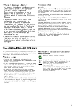 5
¡Peligro de descarga eléctrica!
■ Un aparato defectuoso puede ocasionar
una descarga eléctrica. No conectar
nunca un aparato defectuoso.
Desenchufar el aparato de la red o
desconectar el fusible de la caja de
fusibles. Avisar al Servicio de Asistencia
Técnica.
¡Peligro de descarga eléctrica!
■ Las reparaciones inadecuadas son
peligrosas. Las reparaciones y la
sustitución de cables de conexión
defectuosos solo pueden ser efectuadas
por personal del Servicio de Asistencia
Técnica debidamente instruido. Si el
aparato está averiado, desenchufarlo de
la red o desconectar el fusible de la caja
de fusibles. Avisar al Servicio de
Asistencia Técnica.
¡Peligro de descarga eléctrica!
■ La humedad interior puede provocar una
descarga eléctrica. No utilizar ni
limpiadores de alta presión ni por chorro
de vapor.
Causas de daños
¡Atención!
Peligro de daños por corrosión Encender siempre el aparato
cuando se vaya a cocinar con el fin de evitar la formación de
agua condensada. El agua condensada puede conllevar daños
por corrosión.
Limpiar de inmediato las bombillas defectuosas para evitar una
sobrecarga en el resto.
Peligro de daños por humedad en el interior del sistema
electrónico. No limpiar nunca los elementos de mando con un
paño húmedo.
Daños en la superficie en caso de limpieza indebida. Limpiar
las superficies de acero inoxidable siempre en la dirección del
pulido. No utilizar limpiadores específicos para acero
inoxidable para la limpieza de los elementos de mando.
Daños en la superficie en caso de utilizar productos de
limpieza abrasivos o corrosivos. No utilizar nunca productos de
limpieza abrasivos o corrosivos.
Peligro de daños por recirculación del vapor condensado.
Instalar el canal de salida de aire del aparato ligeramente
inclinado hacia abajo (1° de desnivel).
Protección del medio ambiente
Su nuevo aparato presenta una gran eficiencia energética. Aquí
se ofrecen consejos sobre cómo manejar el aparato ahorrando
más energía y cómo desecharlo correctamente.
Ahorro de energía
■ Al cocinar debe asegurarse de que haya suficiente
ventilación para que la campana extractora trabaje de forma
eficiente y con poco ruido.
■ Se debe adaptar el nivel del ventilador a la intensidad de los
vapores de cocción. El nivel intensivo solo debe utilizarse en
caso necesario. Cuanto menor sea el nivel del ventilador,
menor será el consumo de energía.
■ En el caso de vapores de cocción intensos, seleccionar
desde el principio un nivel de ventilador elevado. Si ya hay
vapores de cocción presentes en la cocina, la campana
extractora deberá dejarse en marcha durante más tiempo.
■ Desconectar la campana extractora cuando ya no se
requiera su uso.
■ Desconectar la iluminación cuando ya no se requiera su uso.
■ Limpiar o cambiar los filtros en los intervalos indicados para
aumentar el rendimiento de la ventilación y evitar el riesgo de
incendio.
Eliminación de residuos respetuosa con el
medio ambiente
Eliminar el embalaje de forma ecológica.
Este aparato está marcado con el símbolo de
cumplimiento con la Directiva Europea 2012/19/UE
relativa a los aparatos eléctricos y electrónicos
usados (Residuos de aparatos eléctricos y
electrónicos RAEE).
La directiva proporciona el marco general válido en
todo el ámbito de la Unión Europea para la retirada y
la reutilización de los residuos de los aparatos
eléctricos y electrónicos.
 