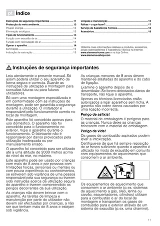 11
ì Índice[pt]Instruçõesdeserviço
Instruções de segurança importantes ...................................11
Protecção do meio ambiente...................................................13
Poupar energia.................................................................................13
Eliminação ecológica......................................................................13
Tipos de funcionamento..........................................................14
Função com exaustão de ar..........................................................14
Função com recirculação de ar....................................................14
Operar o aparelho ....................................................................14
Iluminação.........................................................................................15
Indicação de saturação..................................................................15
Limpeza e manutenção............................................................15
Falhas – o que fazer?...............................................................17
Serviço de Assistência Técnica..............................................18
Acessórios ................................................................................18
Produktinfo
Obtenha mais informações relativas a produtos, acessórios,
peças sobresselentes e Assistência Técnica na Internet:
www.siemens-home.com e na loja Online:
www.siemens-eshop.com
: Instruções de segurança importantes
Leia atentamente o presente manual. Só
assim poderá utilizar o seu aparelho de
forma segura e correcta. Guarde as
instruções de utilização e montagem para
consultas futuras ou para futuros
utilizadores.
Só com uma montagem especializada e
em conformidade com as instruções de
montagem, pode ser garantida a segurança
durante a utilização. O instalador é
responsável pelo funcionamento correto no
local de montagem.
Este aparelho foi concebido apenas para
uso doméstico. O aparelho não foi
concebido para o funcionamento no
exterior. Vigie o aparelho durante o
funcionamento. O fabricante não é
responsável por danos provocados pela
utilização inadequada ou por
manuseamento errado.
O aparelho foi concebido para ser utilizado
até a uma altitude de 2000 metros acima
do nível do mar, no máximo.
Este aparelho pode ser usado por crianças
com mais de 8 anos e por pessoas com
limitações físicas, sensoriais ou mentais ou
com pouca experiência ou conhecimentos,
se estiverem sob vigilância de uma pessoa
responsável pela sua segurança ou tiverem
sido instruídas acerca da utilização segura
do aparelho e tiverem compreendido os
perigos decorrentes da sua utilização.
As crianças não devem brincar com o
aparelho. As tarefas de limpeza e
manutenção por parte do utilizador não
devem ser efectuadas por crianças, a não
ser que tenham mais de 8 anos e estejam
sob vigilância.
As crianças menores de 8 anos devem
manter-se afastadas do aparelho e do cabo
de ligação.
Examine o aparelho depois de o
desembalar. Se forem detectados danos de
transporte, não ligue o aparelho.
Apenas os técnicos licenciados estão
autorizados a ligar aparelhos sem ficha. A
garantia não cobre danos causados por
uma ligação incorrecta.
Perigo de asfixia!
O material de embalagem é perigoso para
as crianças. Nunca deixe as crianças
brincarem com o material de embalagem.
Perigo de vida!
Os gases de combustão aspirados podem
levar a intoxicação.
Certifique-se de que há sempre reposição
de ar fresco suficiente quando o aparelho é
utilizado no modo de exaustão em conjunto
com equipamentos de aquecimento que
consomem o ar ambiente.
Os equipamentos de aquecimento que
consomem o ar ambiente (p.ex. sistemas
de aquecimento a gás, óleo, lenha ou
carvão, esquentadores, cilindros) utilizam
para a combustão o ar do local de
montagem e transportam os gases de
combustão para o exterior através de um
sistema de exaustão (p.ex. uma chaminé).
 