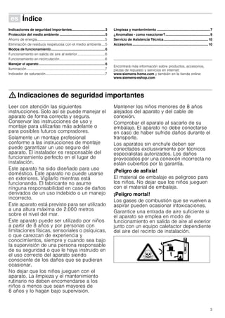 3
Û Índice[es]Instruccionesdeuso
Indicaciones de seguridad importantes...................................3
Protección del medio ambiente ................................................5
Ahorro de energía...............................................................................5
Eliminación de residuos respetuosa con el medio ambiente....5
Modos de funcionamiento.........................................................6
Funcionamiento en salida de aire al exterior ................................6
Funcionamiento en recirculación.....................................................6
Manejar el aparato......................................................................6
Iluminación...........................................................................................7
Indicador de saturación.....................................................................7
Limpieza y mantenimiento ........................................................7
¿Anomalías - como reaccionar?...............................................9
Servicio de Asistencia Técnica...............................................10
Accesorios ................................................................................10
Produktinfo
Encontrará más información sobre productos, accesorios,
piezas de repuesto y servicios en internet:
www.siemens-home.com y también en la tienda online:
www.siemens-eshop.com
: Indicaciones de seguridad importantes
Leer con atención las siguientes
instrucciones. Solo así se puede manejar el
aparato de forma correcta y segura.
Conservar las instrucciones de uso y
montaje para utilizarlas más adelante o
para posibles futuros compradores.
Solamente un montaje profesional
conforme a las instrucciones de montaje
puede garantizar un uso seguro del
aparato. El instalador es responsable del
funcionamiento perfecto en el lugar de
instalación.
Este aparato ha sido diseñado para uso
doméstico. Este aparato no puede usarse
en exteriores. Vigilarlo mientras está
funcionando. El fabricante no asume
ninguna responsabilidad en caso de daños
derivados de un uso indebido o un manejo
incorrecto.
Este aparato está previsto para ser utilizado
a una altura máxima de 2.000 metros
sobre el nivel del mar.
Este aparato puede ser utilizado por niños
a partir de 8 años y por personas con
limitaciones físicas, sensoriales o psíquicas,
o que carezcan de experiencia y
conocimientos, siempre y cuando sea bajo
la supervisión de una persona responsable
de su seguridad o que le haya instruido en
el uso correcto del aparato siendo
consciente de los daños que se pudieran
ocasionar.
No dejar que los niños jueguen con el
aparato. La limpieza y el mantenimiento
rutinario no deben encomendarse a los
niños a menos que sean mayores de
8 años y lo hagan bajo supervisión.
Mantener los niños menores de 8 años
alejados del aparato y del cable de
conexión.
Comprobar el aparato al sacarlo de su
embalaje. El aparato no debe conectarse
en caso de haber sufrido daños durante el
transporte.
Los aparatos sin enchufe deben ser
conectados exclusivamente por técnicos
especialistas autorizados. Los daños
provocados por una conexión incorrecta no
están cubiertos por la garantía.
¡Peligro de asfixia!
El material de embalaje es peligroso para
los niños. No dejar que los niños jueguen
con el material de embalaje.
¡Peligro mortal!
Los gases de combustión que se vuelven a
aspirar pueden ocasionar intoxicaciones.
Garantice una entrada de aire suficiente si
el aparato se emplea en modo de
funcionamiento en salida de aire al exterior
junto con un equipo calefactor dependiente
del aire del recinto de instalación.
 