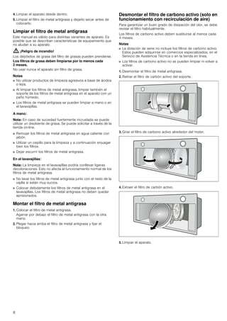 8
4. Limpiar el aparato desde dentro.
5. Limpiar el filtro de metal antigrasa y dejarlo secar antes de
colocarlo.
Limpiar el filtro de metal antigrasa
Este manual es válido para distintas variantes de aparato. Es
posible que se describan características de equipamiento que
no aludan a su aparato.
: ¡Peligro de incendio!
Los depósitos de grasa del filtro de grasas pueden prenderse.
Los filtros de grasa deben limpiarse por lo menos cada
2 meses.
No usar nunca el aparato sin filtro de grasa.
Notas
■ No utilizar productos de limpieza agresivos a base de ácidos
o lejía.
■ Al limpiar los filtros de metal antigrasa, limpiar también el
soporte de los filtros de metal antigrasa en el aparato con un
paño húmedo.
■ Los filtros de metal antigrasa se pueden limpiar a mano o en
el lavavajillas.
A mano:
Nota: En caso de suciedad fuertemente incrustada se puede
utilizar un disolvente de grasa. Se puede solicitar a través de la
tienda on-line.
■ Remojar los filtros de metal antigrasa en agua caliente con
jabón.
■ Utilizar un cepillo para la limpieza y a continuación enjuagar
bien los filtros.
■ Dejar escurrir los filtros de metal antigrasa.
En el lavavajillas:
Nota: La limpieza en el lavavajillas podría conllevar ligeras
decoloraciones. Esto no afecta al funcionamiento normal de los
filtros de metal antigrasa.
■ No lavar los filtros de metal antigrasa junto con el resto de la
vajilla si están muy sucios.
■ Colocar debidamente los filtros de metal antigrasa en el
lavavajillas. Los filtros de metal antigrasa no deben quedar
aprisionados.
Montar el filtro de metal antigrasa
1. Colocar el filtro de metal antigrasa.
Agarrar por debajo el filtro de metal antigrasa con la otra
mano.
2. Plegar hacia arriba el filtro de metal antigrasa y fijar el
bloqueo.
Desmontar el filtro de carbono activo (solo en
funcionamiento con recirculación de aire)
Para garantizar un buen grado de disipación del olor, se debe
revisar el filtro habitualmente.
Los filtros de carbono activo deben sustituirse al menos cada
4 meses.
Notas
■ La dotación de serie no incluye los filtros de carbono activo.
Estos pueden adquirirse en comercios especializados, en el
Servicio de Asistencia Técnica o en la tienda en línea.
■ Los filtros de carbono activo no se pueden limpiar ni volver a
activar.
1. Desmontar el filtro de metal antigrasa.
2. Retirar el filtro de carbón activo del soporte.
3. Girar el filtro de carbono activo alrededor del motor.
4. Extraer el filtro de carbón activo.
5. Limpiar el aparato.
 