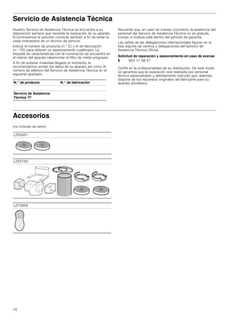 10
Servicio de Asistencia Técnica
Nuestro Servicio de Asistencia Técnica se encuentra a su
disposición siempre que necesite la reparación de su aparato.
Encontraremos la solución correcta; también a fin de evitar la
visita innecesaria de un técnico de servicio.
Indicar el número de producto (n.° E) y el de fabricación
(n.° FD) para obtener un asesoramiento cualificado. La
etiqueta de características con la numeración se encuentra en
el interior del aparato (desmontar el filtro de metal antigrasa).
A fin de evitarse molestias llegado el momento, le
recomendamos anotar los datos de su aparato así como el
número de teléfono del Servicio de Asistencia Técnica en el
siguiente apartado.
Recuerde que, en caso de manejo incorrecto, la asistencia del
personal del Servicio de Asistencia Técnica no es gratuita,
incluso si todavía está dentro del período de garantía.
Las señas de las delegaciones internacionales figuran en la
lista adjunta de centros y delegaciones del Servicio de
Asistencia Técnica Oficial.
Solicitud de reparación y asesoramiento en caso de averías
Confíe en la profesionalidad de su distribuidor. De este modo
se garantiza que la reparación sea realizada por personal
técnico especializado y debidamente instruido que, además,
dispone de los repuestos originales del fabricante para su
aparato doméstico.
Accesorios
(no incluido de serie)
N.° de producto N.° de fabricación
Servicio de Asistencia
Técnica O
E 902 11 88 21
LZ55651
LZ55750
LZ75956
 
