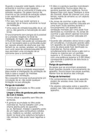 12
Quando o exaustor está ligado, retira o ar
ambiente à cozinha e aos espaços
adjacentes - sem ar suficiente é criada uma
pressão negativa. Os gases tóxicos da
chaminé ou da conduta de extração voltam
a ser aspirados para os espaços de
habitação.
■ Por isso, tem que existir sempre a
reposição de ar fresco suficiente no local
da instalação.
■ Uma caixa de entrada/exaustão de ar, só
por si, não garante a manutenção do valor
limite.
O funcionamento sem perigos só é possível
se a pressão negativa no local da
instalação do fogão não ultrapassar os
4 Pa (0,04 mbar). Isto pode ser conseguido
se o ar necessário para a combustão puder
ser reposto através de aberturas que não
fechem (p. ex. portas, janelas), em ligação
com uma caixa de entrada/exaustão de ar,
que permitam uma circulação de ar
suficiente para a combustão.
Consulte sempre a entidade responsável
para avaliar a interligação da ventilação de
toda a casa e sugerir as medidas
adequadas de ventilação.
Se o exaustor funcionar exclusivamente em
circulação de ar, não existe qualquer
limitação na sua utilização.
Perigo de incêndio!
■ A gordura acumulada no filtro pode
incendiar-se.
Limpar o filtro de gorduras pelo menos
de 2 em 2 meses.
Nunca utilizar o aparelho sem filtro de
gorduras.
Perigo de incêndio!
■ A gordura acumulada no filtro pode
incendiar-se. Nunca trabalhe com uma
chama aberta perto do aparelho
(p. ex. flambear). Instalar o aparelho perto
de um fogão para combustíveis sólidos
(p.ex. madeira ou carvão), somente se
existir no local uma cobertura fechada e
não retirável. Não pode haver fagulhas a
voar.
Perigo de incêndio!
■ O óleo e a gordura quentes incendeiam-
se rapidamente. Nunca deixe óleo ou
gordura quentes sem vigilância. Nunca
apague fogo com água. Desligue a zona
de cozinhar. Abafe as chamas com uma
tampa, manta de amianto ou um objecto
equivalente.
Perigo de incêndio!
■ As zonas de cozinhar a gás que não
tenham louça para cozinhar colocada em
cima ficam muito quentes durante o
funcionamento. Um aparelho de
ventilação montado por cima pode ficar
danificado ou incendiar-se. As zonas de
cozinhar a gás devem apenas funcionar
com louça para cozinhar colocada em
cima.
Perigo de incêndio!
■ Quando são utilizados vários bicos a gás
em simultâneo, é produzido grande calor.
Um aparelho de ventilação montado por
cima da placa pode ficar danificado ou
incendiar-se. Nunca utilizar
simultaneamente dois bicos a gás com a
chama no máximo por um período
superior a 15 minutos. Um bico grande
com uma potência superior a 5 kW (Wok)
corresponde à potência de dois bicos a
gás normais.
Perigo de queimaduras!
As peças que se encontram acessíveis
ficam quentes durante o funcionamento do
aparelho. Nunca toque nas peças quentes.
Manter fora do alcance das crianças.
Perigo de ferimentos!
■ Os componentes interiores do aparelho
podem ter arestas vivas. Use luvas de
proteção.
Perigo de ferimentos!
■ Os objetos colocados sobre o aparelho
podem cair. Não colocar objetos sobre o
aparelho.
 