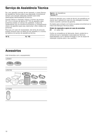 18
Serviço de Assistência Técnica
Se o seu aparelho precisar de ser reparado, o nosso Serviço
de Assistência Técnica está à sua disposição. Encontramos
sempre uma solução adequada, também para evitar
deslocações desnecessárias do técnico.
Quando efetuar a chamada, indique o número de produto
(N.° E) e o número de fabrico (N.° FD) do aparelho, para
podermos prestar um serviço de qualidade. A placa de
caraterísticas com os números encontra-se no compartimento
interior do aparelho (para isso, desmontar o filtro metálico de
gorduras).
Para que, em caso de necessidade, não tenha de procurar,
poderá introduzir aqui os dados do seu aparelho e o número
de telefone do serviço de assistência técnica.
Tenha em atenção que a visita do técnico da assistência ao
cliente não é gratuita em caso de uma utilização incorreta,
mesmo durante o período de garantia.
Os dados para contacto com todos os países encontram-se no
índice dos Serviços Técnicos anexo.
Ordem de reparação e apoio em caso de anomalias
Confie na competência do fabricante. Assim, poderá ter a
certeza de que a reparação é executada por técnicos
especializados com a devida formação e com as peças de
reparação originais para o seu aparelho.
Acessórios
(não fornecidos com o equipamento)
N.º E N.° FD
Serviço de Assistência
Técnica O
PT 21 4250 720
LZ55651
LZ55750
LZ75956
 