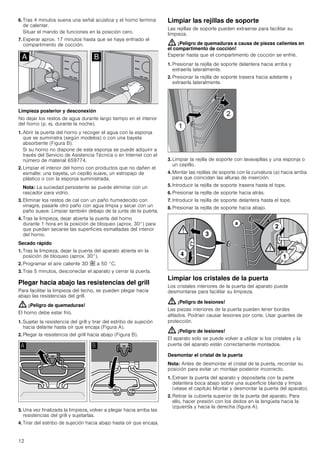 12
6. Tras 4 minutos suena una señal acústica y el horno termina
de calentar.
Situar el mando de funciones en la posición cero.
7. Esperar aprox. 17 minutos hasta que se haya enfriado el
compartimento de cocción.
Limpieza posterior y desconexión
No dejar los restos de agua durante largo tiempo en el interior
del horno (p. ej. durante la noche).
1. Abrir la puerta del horno y recoger el agua con la esponja
que se suministra (según modelos) o con una bayeta
absorbente (Figura B).
Si su horno no dispone de esta esponja se puede adquirir a
través del Servicio de Asistencia Técnica o en Internet con el
número de material 659774.
2. Limpiar el interior del horno con productos que no dañen el
esmalte: una bayeta, un cepillo suave, un estropajo de
plástico o con la esponja suministrada.
Nota: La suciedad persistente se puede eliminar con un
rascador para vidrio.
3. Eliminar los restos de cal con un paño humedecido con
vinagre, pasarle otro paño con agua limpia y secar con un
paño suave. Limpiar también debajo de la junta de la puerta.
4. Tras la limpieza, dejar abierta la puerta del horno
durante 1 hora en la posición de bloqueo (aprox. 30°) para
que puedan secarse las superficies esmaltadas del interior
del horno.
Secado rápido
1. Tras la limpieza, dejar la puerta del aparato abierta en la
posición de bloqueo (aprox. 30°).
2. Programar el aire caliente 3D › a 50 °C.
3. Tras 5 minutos, desconectar el aparato y cerrar la puerta.
Plegar hacia abajo las resistencias del grill
Para facilitar la limpieza del techo, se pueden plegar hacia
abajo las resistencias del grill.
: ¡Peligro de quemaduras!
El horno debe estar frío.
1. Sujetar la resistencia del grill y tirar del estribo de sujeción
hacia delante hasta oír que encaja (Figura A).
2. Plegar la resistencia del grill hacia abajo (Figura B).
3. Una vez finalizada la limpieza, volver a plegar hacia arriba las
resistencias del grill y sujetarlas.
4. Tirar del estribo de sujeción hacia abajo hasta oír que encaja.
Limpiar las rejillas de soporte
Las rejillas de soporte pueden extraerse para facilitar su
limpieza.
: ¡Peligro de quemaduras a causa de piezas calientes en
el compartimento de cocción!
Esperar hasta que el compartimento de cocción se enfríe.
1. Presionar la rejilla de soporte delantera hacia arriba y
extraerla lateralmente.
2. Presionar la rejilla de soporte trasera hacia adelante y
extraerla lateralmente.
3. Limpiar la rejilla de soporte con lavavajillas y una esponja o
un cepillo.
4. Montar las rejillas de soporte con la curvatura (a) hacia arriba
para que coincidan las alturas de inserción.
5. Introducir la rejilla de soporte trasera hasta el tope.
6. Presionar la rejilla de soporte hacia atrás.
7. Introducir la rejilla de soporte delantera hasta el tope.
8. Presionar la rejilla de soporte hacia abajo.
Limpiar los cristales de la puerta
Los cristales interiores de la puerta del aparato puede
desmontarse para facilitar su limpieza.
: ¡Peligro de lesiones!
Las piezas interiores de la puerta pueden tener bordes
afilados. Podrían causar lesiones por corte. Usar guantes de
protección.
: ¡Peligro de lesiones!
El aparato solo se puede volver a utilizar si los cristales y la
puerta del aparato están correctamente montados.
Desmontar el cristal de la puerta
Nota: Antes de desmontar el cristal de la puerta, recordar su
posición para evitar un montaje posterior incorrecto.
1. Extraer la puerta del aparato y depositarla con la parte
delantera boca abajo sobre una superficie blanda y limpia
(véase el capítulo Montar y desmontar la puerta del aparato).
2. Retirar la cubierta superior de la puerta del aparato. Para
ello, hacer presión con los dedos en la lengüeta hacia la
izquierda y hacia la derecha (figura A).
 