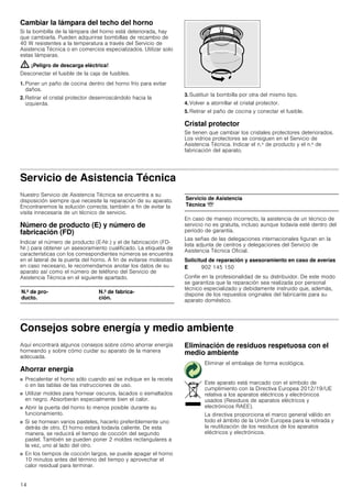 14
Cambiar la lámpara del techo del horno
Si la bombilla de la lámpara del horno está deteriorada, hay
que cambiarla. Pueden adquirirse bombillas de recambio de
40 W resistentes a la temperatura a través del Servicio de
Asistencia Técnica o en comercios especializados. Utilizar solo
estas lámparas.
: ¡Peligro de descarga eléctrica!
Desconectar el fusible de la caja de fusibles.
1. Poner un paño de cocina dentro del horno frío para evitar
daños.
2. Retirar el cristal protector desenroscándolo hacia la
izquierda.
3. Sustituir la bombilla por otra del mismo tipo.
4. Volver a atornillar el cristal protector.
5. Retirar el paño de cocina y conectar el fusible.
Cristal protector
Se tienen que cambiar los cristales protectores deteriorados.
Los vidrios protectores se consiguen en el Servicio de
Asistencia Técnica. Indicar el n.º de producto y el n.º de
fabricación del aparato.
Servicio de Asistencia Técnica
Nuestro Servicio de Asistencia Técnica se encuentra a su
disposición siempre que necesite la reparación de su aparato.
Encontraremos la solución correcta; también a fin de evitar la
visita innecesaria de un técnico de servicio.
Número de producto (E) y número de
fabricación (FD)
Indicar el número de producto (E-Nr.) y el de fabricación (FD-
Nr.) para obtener un asesoramiento cualificado. La etiqueta de
características con los correspondientes números se encuentra
en el lateral de la puerta del horno. A fin de evitarse molestias
en caso necesario, le recomendamos anotar los datos de su
aparato así como el número de teléfono del Servicio de
Asistencia Técnica en el siguiente apartado.
En caso de manejo incorrecto, la asistencia de un técnico de
servicio no es gratuita, incluso aunque todavía esté dentro del
período de garantía.
Las señas de las delegaciones internacionales figuran en la
lista adjunta de centros y delegaciones del Servicio de
Asistencia Técnica Oficial.
Solicitud de reparación y asesoramiento en caso de averías
Confíe en la profesionalidad de su distribuidor. De este modo
se garantiza que la reparación sea realizada por personal
técnico especializado y debidamente instruido que, además,
dispone de los repuestos originales del fabricante para su
aparato doméstico.
Consejos sobre energía y medio ambiente
Aquí encontrará algunos consejos sobre cómo ahorrar energía
horneando y sobre cómo cuidar su aparato de la manera
adecuada.
Ahorrar energía
■ Precalentar el horno sólo cuando así se indique en la receta
o en las tablas de las instrucciones de uso.
■ Utilizar moldes para hornear oscuros, lacados o esmaltados
en negro. Absorberán especialmente bien el calor.
■ Abrir la puerta del horno lo menos posible durante su
funcionamiento.
■ Si se hornean varios pasteles, hacerlo preferiblemente uno
detrás de otro. El horno estará todavía caliente. De esta
manera, se reducirá el tiempo de cocción del segundo
pastel. También se pueden poner 2 moldes rectangulares a
la vez, uno al lado del otro.
■ En los tiempos de cocción largos, se puede apagar el horno
10 minutos antes del término del tiempo y aprovechar el
calor residual para terminar.
Eliminación de residuos respetuosa con el
medio ambiente
N.º de pro-
ducto.
N.º de fabrica-
ción.
Servicio de Asistencia
Técnica O
E 902 145 150
Eliminar el embalaje de forma ecológica.
Este aparato está marcado con el símbolo de
cumplimiento con la Directiva Europea 2012/19/UE
relativa a los aparatos eléctricos y electrónicos
usados (Residuos de aparatos eléctricos y
electrónicos RAEE).
La directiva proporciona el marco general válido en
todo el ámbito de la Unión Europea para la retirada y
la reutilización de los residuos de los aparatos
eléctricos y electrónicos.
 