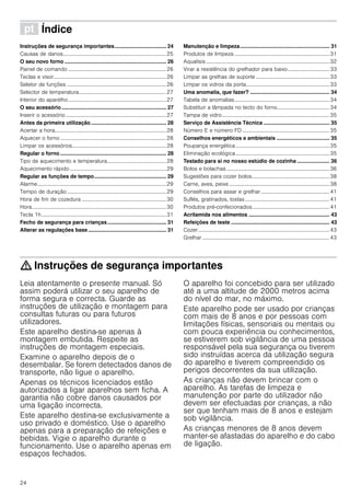 24
ì Índice[pt]Instruçõesdeserviço
Instruções de segurança importantes................................... 24
Causas de danos.............................................................................25
O seu novo forno ..................................................................... 26
Painel de comando .........................................................................26
Teclas e visor....................................................................................26
Seletor de funções ..........................................................................26
Selector de temperatura.................................................................27
Interior do aparelho.........................................................................27
O seu acessório ....................................................................... 27
Inserir o acessório...........................................................................27
Antes da primeira utilização ................................................... 28
Acertar a hora...................................................................................28
Aquecer o forno ...............................................................................28
Limpar os acessórios......................................................................28
Regular o forno ........................................................................ 28
Tipo de aquecimento e temperatura............................................28
Aquecimento rápido........................................................................29
Regular as funções de tempo................................................. 29
Alarme................................................................................................29
Tempo de duração..........................................................................29
Hora de fim de cozedura ...............................................................30
Hora....................................................................................................30
Tecla 1h.............................................................................................31
Fecho de segurança para crianças........................................ 31
Alterar as regulações base ..................................................... 31
Manutenção e limpeza............................................................. 31
Produtos de limpeza .......................................................................31
Aqualisis ............................................................................................32
Virar a resistência do grelhador para baixo...............................33
Limpar as grelhas de suporte .......................................................33
Limpar os vidros da porta..............................................................33
Uma anomalia, que fazer? ...................................................... 34
Tabela de anomalias.......................................................................34
Substituir a lâmpada no tecto do forno.......................................34
Tampa de vidro ................................................................................35
Serviço de Assistência Técnica ............................................. 35
Número E e número FD .................................................................35
Conselhos energéticos e ambientais .................................... 35
Poupança energética......................................................................35
Eliminação ecológica......................................................................35
Testado para si no nosso estúdio de cozinha ...................... 36
Bolos e bolachas.............................................................................36
Sugestões para cozer bolos..........................................................38
Carne, aves, peixe...........................................................................38
Conselhos para assar e grelhar ...................................................41
Suflés, gratinados, tostas...............................................................41
Produtos pré-confecionados..........................................................41
Acrilamida nos alimentos ....................................................... 43
Refeições de teste ................................................................... 43
Cozer..................................................................................................43
Grelhar ...............................................................................................43
: Instruções de segurança importantes
Leia atentamente o presente manual. Só
assim poderá utilizar o seu aparelho de
forma segura e correcta. Guarde as
instruções de utilização e montagem para
consultas futuras ou para futuros
utilizadores.
Este aparelho destina-se apenas à
montagem embutida. Respeite as
instruções de montagem especiais.
Examine o aparelho depois de o
desembalar. Se forem detectados danos de
transporte, não ligue o aparelho.
Apenas os técnicos licenciados estão
autorizados a ligar aparelhos sem ficha. A
garantia não cobre danos causados por
uma ligação incorrecta.
Este aparelho destina-se exclusivamente a
uso privado e doméstico. Use o aparelho
apenas para a preparação de refeições e
bebidas. Vigie o aparelho durante o
funcionamento. Use o aparelho apenas em
espaços fechados.
O aparelho foi concebido para ser utilizado
até a uma altitude de 2000 metros acima
do nível do mar, no máximo.
Este aparelho pode ser usado por crianças
com mais de 8 anos e por pessoas com
limitações físicas, sensoriais ou mentais ou
com pouca experiência ou conhecimentos,
se estiverem sob vigilância de uma pessoa
responsável pela sua segurança ou tiverem
sido instruídas acerca da utilização segura
do aparelho e tiverem compreendido os
perigos decorrentes da sua utilização.
As crianças não devem brincar com o
aparelho. As tarefas de limpeza e
manutenção por parte do utilizador não
devem ser efectuadas por crianças, a não
ser que tenham mais de 8 anos e estejam
sob vigilância.
As crianças menores de 8 anos devem
manter-se afastadas do aparelho e do cabo
de ligação.
 